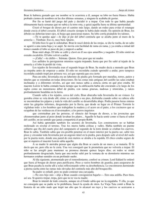literatura fantástica Juego de tronos
45
Bran le hubiera gustado que ese nombre se le ocurriera a él, aunque su lobo no fuera blanco. Había
probado cientos de nombres en las dos últimas semanas, y ninguno le acababa de gustar.
Por fin se hartó del juego del palo y decidió ir a trepar. Con todo lo que había pasado
últimamente hacía semanas que no subía a la torre rota, y quizá aquélla fuera su última oportunidad.
Cruzó el bosque de dioses por el camino más largo, dando un rodeo para evitar el estanque
donde crecía el árbol corazón. El árbol corazón siempre le había dado miedo. En opinión de Bran, los
árboles no deberían tener ojos, ni hojas que parecieran manos. Su lobo corría pisándole los talones.
—Tú te quedas aquí —le dijo al pie del árbol centinela que se alzaba junto al muro de la
armería—. Túmbate. Eso es, muy bien. Quieto.
El lobo hizo lo que le ordenaban. Bran le rascó detrás de las orejas, se dio la vuelta, de un salto
se agarró a una rama baja y se aupó. Se movía con facilidad de rama en rama, y ya estaba a mitad del
tronco cuando el lobo se puso de pie y empezó a aullar.
Bran miró abajo. El lobo se calló y clavó en él sus ojos amarillos y rasgados. El niño sintió un
extraño escalofrío. El lobo volvió a aullar.
—¡Calla! —le chilló—. Siéntate. Quieto. Eres peor que mi madre.
Los aullidos lo persiguieron mientras seguía trepando, hasta que por fin saltó al tejado de la
armería y el lobo lo perdió de vista.
Los tejados de Invernalia eran el segundo hogar de Bran. Su madre decía a menudo que Bran
ya trepaba antes de empezar a andar. El niño no recordaba cuándo aprendió a andar, pero tampoco
recordaba cuándo trepó por primera vez, así que suponía que era cierto.
Para un niño, Invernalia era un laberinto de piedra gris formado por murallas, torres, patios y
túneles que se extendían en todas direcciones. En las zonas más antiguas del castillo las salas estaban
inclinadas y a diferentes niveles, así que uno nunca sabía a ciencia cierta en qué piso estaba. El
maestre Luwin le había contado hacía tiempo que la edificación había ido creciendo a lo largo de los
siglos como un monstruoso árbol de piedra, con ramas gruesas, nudosas y retorcidas, y raíces
profundamente hundidas en la tierra.
Cuando salía a los tejados, cerca del cielo, Bran abarcaba toda Invernalia de un vistazo. Le
gustaba cómo se veía desde allí, cómo se extendía a sus pies, disfrutaba cuando sobre su cabeza sólo
se encontraban los pájaros y toda la vida del castillo se desarrollaba abajo. Podía pasarse horas enteras
entre las gárgolas informes, desgastadas por la lluvia, que desde su lugar en el Primer Torreón lo
vigilaban todo: a los hombres que trabajaban la madera y el acero en el patio, a los cocineros que se
ocupaban de las verduras en el invernadero, a los perros inquietos
que correteaban por las perreras, el silencio del bosque de dioses, a las jovencitas que
chismorreaban junto al pozo donde lavaban los platos... Aquello lo hacía sentir como si fuera el señor
del castillo, en un sentido que jamás compartiría el propio Robb.
Así había aprendido también los secretos de Invernalia. Los constructores no se habían
molestado en nivelar el terreno. Tras los muros había colinas y valles. Había también un puente
cubierto que iba del cuarto piso del campanario al segundo de la torre donde se criaban los cuervos.
Bran lo sabía. También sabía que era posible penetrar en el muro interior por la puerta sur, subir tres
pisos y circundar toda Invernalia por un angosto túnel en la piedra, para después salir al nivel del suelo
por la puerta norte, donde una pared de cien metros se alzaba a la espalda. El chico estaba seguro de
que ni siquiera el maestre Luwin sabía aquello.
A su madre le aterraba pensar que algún día Bran se caería de un muro y se mataría. Él le
decía que no, pero ella no le creía. Una vez consiguió que le prometiera que no volvería a trepar. El
niño se las arregló para mantener su promesa durante quince largos días; en todos se sintió
profundamente desgraciado, hasta que una noche salió por la ventana de su dormitorio mientras sus
hermanos estaban sumidos en un profundo sueño.
Al día siguiente, atormentado por el remordimiento, confesó su crimen. Lord Eddard le ordenó
que fuera al bosque de dioses para purificarse. Puso a varios hombres de guardia, para asegurarse de
que Bran pasaba la noche allí a solas reflexionando sobre su desobediencia. Lo encontraron durmiendo
a pierna suelta entre las ramas más elevadas del centinela más alto del bosquecillo.
Su padre se enfadó, pero no pudo contener una carcajada.
—No eres hijo mío —dijo a Bran cuando consiguieron bajarlo—. Eres una ardilla. Pues bien,
así sea. Si quieres trepar, trepa, pero que no te vea tu madre.
Bran lo intentó de todo corazón, aunque en el fondo sabía que no la engañaba. Y ella, ya que
no conseguía que su padre se lo prohibiera, buscó la ayuda de otros. La Vieja Tata contó a Bran la
historia de un niño malo que trepó tan alto que lo alcanzó un rayo y los cuervos se acercaron a
 