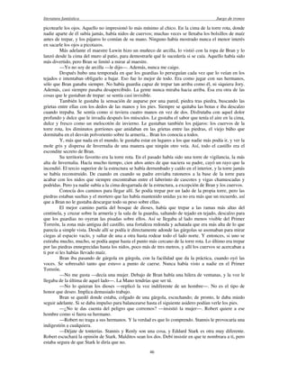 literatura fantástica Juego de tronos
46
picotearle los ojos. Aquello no impresionó lo más mínimo al chico. En la cima de la torre rota, donde
nadie aparte de él subía jamás, había nidos de cuervos; muchas veces se llenaba los bolsillos de maíz
antes de trepar, y los pájaros lo comían de su mano. Ninguno había mostrado nunca el menor interés
en sacarle los ojos a picotazos.
Más adelante el maestre Luwin hizo un muñeco de arcilla, lo vistió con la ropa de Bran y lo
lanzó desde la cima del muro al patio, para demostrarle qué le sucedería si se caía. Aquello había sido
más divertido, pero Bran se limitó a mirar al maestre.
—Yo no soy de arcilla —le dijo—. Además, nunca me caigo.
Después hubo una temporada en que los guardias lo perseguían cada vez que lo veían en los
tejados e intentaban obligarlo a bajar. Eso fue lo mejor de todo. Era como jugar con sus hermanos,
sólo que Bran ganaba siempre. No había guardia capaz de trepar tan arriba como él, ni siquiera Jory.
Además, casi siempre pasaba desapercibido. La gente nunca miraba hacia arriba. Ésa era otra de las
cosas que le gustaban de trepar: se sentía casi invisible.
También le gustaba la sensación de auparse por una pared, piedra tras piedra, buscando las
grietas entre ellas con los dedos de las manos y los pies. Siempre se quitaba las botas e iba descalzo
cuando trepaba. Se sentía como si tuviera cuatro manos en vez de dos. Disfrutaba con aquel dolor
profundo y dulce que le invadía después los músculos. Le gustaba el sabor que tenía el aire en la cima,
dulce y fresco como un melocotón de invierno. Le gustaban también los pájaros: los cuervos de la
torre rota, los diminutos gorriones que anidaban en las grietas entre las piedras, el viejo búho que
dormitaba en el desván polvoriento sobre la armería... Bran los conocía a todos.
Y, más que nada en el mundo, le gustaba estar en lugares a los que nadie más podía ir, y ver la
mole gris y dispersa de Invernalia de una manera que ningún otro veía. Así, todo el castillo era el
escondite secreto de Bran.
Su territorio favorito era la torre rota. En el pasado había sido una torre de vigilancia, la más
alta de Invernalia. Hacía mucho tiempo, cien años antes de que naciera su padre, cayó un rayo que la
incendió. El tercio superior de la estructura se había derrumbado y caído en el interior, y la torre jamás
se había reconstruido. De cuando en cuando su padre enviaba ratoneros a la base de la torre para
acabar con los nidos que siempre encontraban entre el laberinto de cascotes y vigas chamuscadas y
podridas. Pero ya nadie subía a la cima desgarrada de la estructura, a excepción de Bran y los cuervos.
Conocía dos caminos para llegar allí. Se podía trepar por un lado de la propia torre, pero las
piedras estaban sueltas y el mortero que las había mantenido unidas ya no era más que un recuerdo, así
que a Bran no le gustaba descargar todo su peso sobre ellas.
El mejor camino partía del bosque de dioses, había que trepar a las ramas más altas del
centinela, y cruzar sobre la armería y la sala de la guardia, saltando de tejado en tejado, descalzo para
que los guardias no oyeran las pisadas sobre ellos. Así se llegaba al lado menos visible del Primer
Torreón, la zona más antigua del castillo, una fortaleza redonda y achatada que era más alta de lo que
parecía a simple vista. Desde allí se podía ir directamente adonde las gárgolas se asomaban para mirar
ciegas al espacio vacío, y saltar de una a otra hasta rodear todo el lado norte. Y entonces, si uno se
estiraba mucho, mucho, se podía aupar hasta el punto más cercano de la torre rota. Lo último era trepar
por las piedras ennegrecidas hasta los nidos, poco más de tres metros, y allí los cuervos se acercaban a
ti por si les habías llevado maíz.
Bran iba pasando de gárgola en gárgola, con la facilidad que da la práctica, cuando oyó las
voces. Se sobresaltó tanto que estuvo a punto de caerse. Nunca había visto a nadie en el Primer
Torreón.
—No me gusta —decía una mujer. Debajo de Bran había una hilera de ventanas, y la voz le
llegaba de la última de aquel lado—. La Mano tendrías que ser tú.
—No lo quieran los dioses —replicó la voz indiferente de un hombre—. No es el tipo de
honor que deseo. Implica demasiado trabajo.
Bran se quedó donde estaba, colgado de una gárgola, escuchando; de pronto, le daba miedo
seguir adelante. Si se daba impulso para balancearse hasta el siguiente asidero podían verle los pies.
—¿No te das cuenta del peligro que corremos? —insistió la mujer—. Robert quiere a ese
hombre como si fuera su hermano.
—Robert no traga a sus hermanos. Y la verdad es que lo comprendo. Stannis le provocaría una
indigestión a cualquiera.
—Déjate de tonterías. Stannis y Renly son una cosa, y Eddard Stark es otra muy diferente.
Robert escuchará la opinión de Stark. Malditos sean los dos. Debí insistir en que te nombrara a ti, pero
estaba segura de que Stark le diría que no.
 
