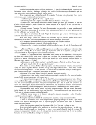 literatura fantástica Juego de tronos
47
—-Aún hemos tenido suerte —dijo el hombre—. El rey podría haber elegido a uno de sus
hermanos, o peor todavía, a Meñique, los dioses nos ayuden. Prefiero enemigos honorables que no
sean ambiciosos, me costará menos dormir por las noches.
Bran comprendió que estaban hablando de su padre. Tenía que oír qué decían. Unos pocos
metros más... pero podrían verlo por la ventana.
—Tendremos que vigilarlo de cerca —dijo la mujer.
—Prefiero vigilarte a ti —replicó el hombre. Parecía aburrido—. Ven aquí.
—Lord Eddard jamás había mostrado el menor interés por nada que sucediera al sur del
Cuello —dijo la mujer—. Jamás. Planea algo contra nosotros, te lo digo yo. Si no, ¿por qué iba a
abandonar sus tierras?
—Por mil razones. Por deber. Por honor. Porque quiere ver su nombre en letras grandes en el
libro de la historia, o por escapar de su esposa, o por ambas cosas a la vez. A lo mejor quiere estar en
un sitio cálido por una vez en la vida.
—Su esposa es la hermana de Lady Arryn. Y me extraña que Lysa no estuviera aquí para
darnos la bienvenida con sus acusaciones.
Bran miró abajo. Había una cornisa muy estrecha bajo la ventana, apenas tenía unos
centímetros de anchura. Trató de descender hacia ella. Estaba muy lejos, no llegaría.
—Te preocupas demasiado. Lady Arryn no es más que una estúpida miedosa.
—Esa estúpida miedosa compartía el lecho de Jon Arryn.
—Si supiera algo a ciencia cierta habría hablado con Robert antes de huir de Desembarco del
Rey.
—¿Tú crees? Robert ya había accedido a poner en custodia como pupilo a ese enfermizo hijo
suyo en Roca Casterly. No, ni en sueños. Sabía que el crío sería rehén de su silencio. Ahora que está a
salvo en su Nido de Águilas puede que se sienta más valiente.
—Madres. —La palabra en labios del hombre tenía el tono de una blasfemia—. Eso de parir
os afecta a la cabeza. Estáis todas locas. —Soltó una carcajada. Fue un sonido amargo—. Deja que
Lady Arryn sea tan valiente como guste. Da igual qué sepa o crea saber, no tiene ninguna prueba. —
Hizo una breve pausa—. ¿Verdad?
—¿Crees que el rey le exigirá pruebas? —replicó la mujer—. Ya te lo he dicho. No me ama.
—¿Y quién tiene la culpa de eso, querida hermana?
Bran estudió la cornisa. Podía soltarse y dejarse caer. Era demasiado estrecha para aterrizar
sobre ella, pero si lograba aferrarse mientras caía y darse impulso hacia arriba... Pero claro, aquello
quizá hiciera ruido y atrajera a las dos personas a la ventana. El chico no sabía bien qué estaba oyendo,
pero estaba seguro de que a ellos no les gustaría que se enterase.
—Estás tan ciego como Robert —decía en aquellos momentos la mujer.
—Si quieres decir que los dos vemos lo mismo, es verdad —replicó él—. Yo veo a un hombre
que preferiría la muerte antes que traicionar a su rey.
—Ya traicionó a un rey, ¿acaso lo has olvidado? No, no estoy negando que sea leal a Robert,
eso es evidente. Pero, ¿qué pasará cuando Robert muera y Joff ocupe el trono? Y cuanto antes suceda
eso, más a salvo estaremos nosotros. Mi esposo se impacienta día a día. Si Stark está a su lado las
cosas irán todavía peor. Sigue enamorado de la hermanita, esa insípida de dieciséis años que lleva
tanto tiempo muerta. ¿Cuánto tiempo pasará antes de que decida cambiarme por una nueva Lyanna?
De pronto Bran tenía mucho miedo. No había nada que deseara más que volver por donde
había llegado e ir con sus hermanos. Pero, ¿qué les diría? Comprendió que tenía que acercarse más.
Tenía que ver a las personas que estaban hablando.
—Deberías pensar menos en el futuro y más en los placeres inmediatos —dijo el hombre
dejando escapar un suspiro. —¡Para ya!
Bran oyó el repentino restallido de la carne contra la carne, y luego la risa del hombre.
El chico se dio impulso hacia arriba, trepó sobre la gárgola y reptó por el tejado. Aquél era el
camino fácil. Avanzó por el tejado hasta la siguiente gárgola, que estaba justo sobre la habitación
donde discutía la pareja.
—Esta charla empieza a aburrirme, hermana —dijo él—. Ven aquí y cállate un rato.
Bran se sentó a horcajadas sobre la gárgola, se aferró con fuerza con las piernas y se dejó caer
cabeza abajo. Quedó colgado por las piernas y, poco a poco, estiró el cuello hacia la ventana. El
mundo era muy extraño visto del revés. El patio parecía deslizarse suavemente bajo él, con las piedras
húmedas de nieve fundida. Bran miró por la ventana.
 