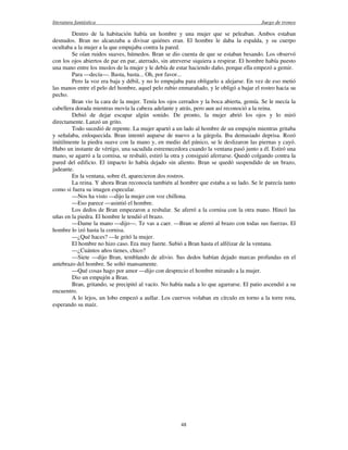 literatura fantástica Juego de tronos
48
Dentro de la habitación había un hombre y una mujer que se peleaban. Ambos estaban
desnudos. Bran no alcanzaba a divisar quiénes eran. El hombre le daba la espalda, y su cuerpo
ocultaba a la mujer a la que empujaba contra la pared.
Se oían ruidos suaves, húmedos. Bran se dio cuenta de que se estaban besando. Los observó
con los ojos abiertos de par en par, aterrado, sin atreverse siquiera a respirar. El hombre había puesto
una mano entre los muslos de la mujer y le debía de estar haciendo daño, porque ella empezó a gemir.
Para —decía—. Basta, basta... Oh, por favor...
Pero la voz era baja y débil, y no lo empujaba para obligarlo a alejarse. En vez de eso metió
las manos entre el pelo del hombre, aquel pelo rubio enmarañado, y le obligó a bajar el rostro hacia su
pecho.
Bran vio la cara de la mujer. Tenía los ojos cerrados y la boca abierta, gemía. Se le mecía la
cabellera dorada mientras movía la cabeza adelante y atrás, pero aun así reconoció a la reina.
Debió de dejar escapar algún sonido. De pronto, la mujer abrió los ojos y lo miró
directamente. Lanzó un grito.
Todo sucedió de repente. La mujer apartó a un lado al hombre de un empujón mientras gritaba
y señalaba, enloquecida. Bran intentó auparse de nuevo a la gárgola. Iba demasiado deprisa. Rozó
inútilmente la piedra suave con la mano y, en medio del pánico, se le deslizaron las piernas y cayó.
Hubo un instante de vértigo, una sacudida estremecedora cuando la ventana pasó junto a él. Estiró una
mano, se agarró a la cornisa, se resbaló, estiró la otra y consiguió aferrarse. Quedó colgando contra la
pared del edificio. El impacto lo había dejado sin aliento. Bran se quedó suspendido de un brazo,
jadeante.
En la ventana, sobre él, aparecieron dos rostros.
La reina. Y ahora Bran reconocía también al hombre que estaba a su lado. Se le parecía tanto
como si fuera su imagen especular.
—Nos ha visto —dijo la mujer con voz chillona.
—Eso parece —asintió el hombre.
Los dedos de Bran empezaron a resbalar. Se aferró a la cornisa con la otra mano. Hincó las
uñas en la piedra. El hombre le tendió el brazo.
—Dame la mano —dijo—. Te vas a caer. —Bran se aferró al brazo con todas sus fuerzas. El
hombre lo izó hasta la cornisa.
—¿Qué haces? —le gritó la mujer.
El hombre no hizo caso. Era muy fuerte. Subió a Bran hasta el alféizar de la ventana.
—¿Cuántos años tienes, chico?
—Siete —dijo Bran, temblando de alivio. Sus dedos habían dejado marcas profundas en el
antebrazo del hombre. Se soltó mansamente.
—Qué cosas hago por amor —dijo con desprecio el hombre mirando a la mujer.
Dio un empujón a Bran.
Bran, gritando, se precipitó al vacío. No había nada a lo que agarrarse. El patio ascendió a su
encuentro.
A lo lejos, un lobo empezó a aullar. Los cuervos volaban en círculo en torno a la torre rota,
esperando su maíz.
 