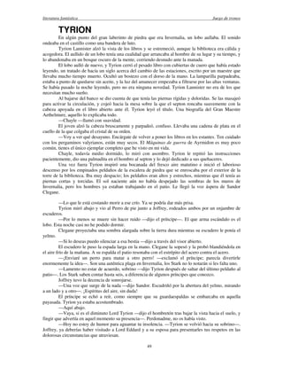 literatura fantástica Juego de tronos
49
TYRION
En algún punto del gran laberinto de piedra que era Invernalia, un lobo aullaba. El sonido
ondeaba en el castillo como una bandera de luto.
Tyrion Lannister alzó la vista de los libros y se estremeció, aunque la biblioteca era cálida y
acogedora. El aullido de un lobo tenía una cualidad que arrancaba al hombre de su lugar y su tiempo, y
lo abandonaba en un bosque oscuro de la mente, corriendo desnudo ante la manada.
El lobo aulló de nuevo, y Tyrion cerró el pesado libro con cubiertas de cuero que había estado
leyendo, un tratado de hacía un siglo acerca del cambio de las estaciones, escrito por un maestre que
llevaba mucho tiempo muerto. Ocultó un bostezo con el dorso de la mano. La lamparilla parpadeaba,
estaba a punto de quedarse sin aceite, y la luz del amanecer empezaba a filtrarse por las altas ventanas.
Se había pasado la noche leyendo, pero no era ninguna novedad. Tyrion Lannister no era de los que
necesitan mucho sueño.
Al bajarse del banco se dio cuenta de que tenía las piernas rígidas y doloridas. Se las masajeó
para activar la circulación, y cojeó hacia la mesa sobre la que el septon roncaba suavemente con la
cabeza apoyada en el libro abierto ante él. Tyrion leyó el título. Una biografía del Gran Maestre
Aethelmure, aquello lo explicaba todo.
—Chayle —llamó con suavidad.
El joven alzó la cabeza bruscamente y parpadeó, confuso. Llevaba una cadena de plata en el
cuello de la que colgaba el cristal de su orden.
—Voy a ver qué desayuno. Encárgate de volver a poner los libros en los estantes. Ten cuidado
con los pergaminos valyrianos, están muy secos. El Máquinas de guerra de Ayrmidon es muy poco
común, tienes el único ejemplar completo que he visto en mi vida.
Chayle, todavía medio dormido, lo miró con asombro. Tyrion le repitió las instrucciones
pacientemente, dio una palmadita en el hombro al septon y lo dejó dedicado a sus quehaceres.
Una vez fuera Tyrion inspiró una bocanada del fresco aire matutino e inició el laborioso
descenso por los empinados peldaños de la escalera de piedra que se enroscaba por el exterior de la
torre de la biblioteca. Iba muy despacio; los peldaños eran altos y estrechos, mientras que él tenía as
piernas cortas y torcidas. El sol naciente aún no había despejado las sombras de los muros de
Invernalia, pero los hombres ya estaban trabajando en el patio. Le llegó la voz áspera de Sandor
Clegane.
—Lo que le está costando morir a ese crío. Ya se podría dar más prisa.
Tyrion miró abajo y vio al Perro de pie junto a Joffrey, rodeados ambos por un enjambre de
escuderos.
—Por lo menos se muere sin hacer ruido —dijo el príncipe—. El que arma escándalo es el
lobo. Esta noche casi no he podido dormir.
Clegane proyectaba una sombra alargada sobre la tierra dura mientras su escudero le ponía el
yelmo.
—Si lo deseas puedo silenciar a esa bestia —dijo a través del visor abierto.
El escudero le puso la espada larga en la mano. Clegane la sopesó y la probó blandiéndola en
el aire frío de la mañana. A su espalda el patio resonaba con el estrépito del acero contra el acero.
—¡Enviaré un perro para matar a otro perro! —exclamó el príncipe; parecía divertirle
enormemente la idea—. Son una auténtica plaga en Invernalia, los Stark no lo notarán si les falta uno.
—Lamento no estar de acuerdo, sobrino —dijo Tyrion después de saltar del último peldaño al
patio—. Los Stark saben contar hasta seis, a diferencia de algunos príncipes que conozco.
Joffrey tuvo la decencia de sonrojarse.
—Una voz que surge de la nada —dijo Sandor. Escudriñó por la abertura del yelmo, mirando
a un lado y a otro—. ¡Espíritus del aire, sin duda!
El príncipe se echó a reír, como siempre que su guardaespaldas se embarcaba en aquella
payasada. Tyrion ya estaba acostumbrado.
—Aquí abajo.
—Vaya, si es el diminuto Lord Tyrion —dijo el hombretón tras bajar la vista hacia el suelo, y
fingir que advertía en aquel momento su presencia—. Perdonadme, no os había visto.
—Hoy no estoy de humor para aguantar tu insolencia. —Tyrion se volvió hacia su sobrino—.
Joffrey, ya deberías haber visitado a Lord Eddard y a su esposa para presentarles tus respetos en las
dolorosas circunstancias que atraviesan.
 