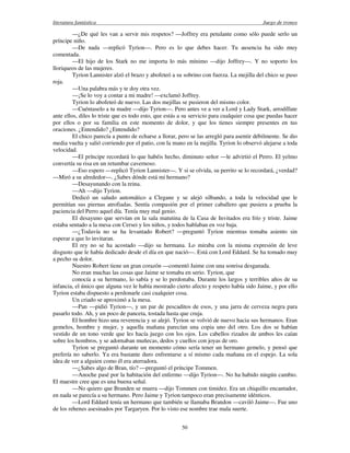 literatura fantástica Juego de tronos
50
—¿De qué les van a servir mis respetos? —Joffrey era petulante como sólo puede serlo un
príncipe niño.
—De nada —replicó Tyrion—. Pero es lo que debes hacer. Tu ausencia ha sido muy
comentada.
—El hijo de los Stark no me importa lo más mínimo —dijo Joffrey—. Y no soporto los
lloriqueos de las mujeres.
Tyrion Lannister alzó el brazo y abofeteó a su sobrino con fuerza. La mejilla del chico se puso
roja.
—Una palabra más y te doy otra vez.
—¡Se lo voy a contar a mi madre! —exclamó Joffrey.
Tyrion lo abofeteó de nuevo. Las dos mejillas se pusieron del mismo color.
—Cuéntaselo a tu madre —dijo Tyrion—. Pero antes ve a ver a Lord y Lady Stark, arrodíllate
ante ellos, diles lo triste que es todo esto, que estás a su servicio para cualquier cosa que puedas hacer
por ellos o por su familia en este momento de dolor, y que los tienes siempre presentes en tus
oraciones. ¿Entendido? ¿Entendido?
El chico parecía a punto de echarse a llorar, pero se las arregló para asentir débilmente. Se dio
media vuelta y salió corriendo por el patio, con la mano en la mejilla. Tyrion lo observó alejarse a toda
velocidad.
—El príncipe recordará lo que habéis hecho, diminuto señor —le advirtió el Perro. El yelmo
convertía su risa en un retumbar cavernoso.
—Eso espero —replicó Tyrion Lannister—. Y si se olvida, su perrito se lo recordará, ¿verdad?
—Miró a su alrededor—. ¿Sabes dónde está mi hermano?
—Desayunando con la reina.
—Ah —dijo Tyrion.
Dedicó un saludo automático a Clegane y se alejó silbando, a toda la velocidad que le
permitían sus piernas atrofiadas. Sentía compasión por el primer caballero que pusiera a prueba la
paciencia del Perro aquel día. Tenía muy mal genio.
El desayuno que servían en la sala matutina de la Casa de Invitados era frío y triste. Jaime
estaba sentado a la mesa con Cersei y los niños, y todos hablaban en voz baja.
—¿Todavía no se ha levantado Robert? —preguntó Tyrion mientras tomaba asiento sin
esperar a que lo invitaran.
El rey no se ha acostado —dijo su hermana. Lo miraba con la misma expresión de leve
disgusto que le había dedicado desde el día en que nació—. Está con Lord Eddard. Se ha tomado muy
a pecho su dolor.
Nuestro Robert tiene un gran corazón —comentó Jaime con una sonrisa desganada.
No eran muchas las cosas que Jaime se tomaba en serio. Tyrion, que
conocía a su hermano, lo sabía y se lo perdonaba. Durante los largos y terribles años de su
infancia, el único que alguna vez le había mostrado cierto afecto y respeto había sido Jaime, y por ello
Tyrion estaba dispuesto a perdonarle casi cualquier cosa.
Un criado se aproximó a la mesa.
—Pan —pidió Tyrion—, y un par de pescaditos de esos, y una jarra de cerveza negra para
pasarlo todo. Ah, y un poco de panceta, tostada hasta que cruja.
El hombre hizo una reverencia y se alejó. Tyrion se volvió de nuevo hacia sus hermanos. Eran
gemelos, hombre y mujer, y aquella mañana parecían una copia uno del otro. Los dos se habían
vestido de un tono verde que les hacía juego con los ojos. Los cabellos rizados de ambos les caían
sobre los hombros, y se adornaban muñecas, dedos y cuellos con joyas de oro.
Tyrion se preguntó durante un momento cómo sería tener un hermano gemelo, y pensó que
prefería no saberlo. Ya era bastante duro enfrentarse a sí mismo cada mañana en el espejo. La sola
idea de ver a alguien como él era aterradora.
—¿Sabes algo de Bran, tío? —preguntó el príncipe Tommen.
—Anoche pasé por la habitación del enfermo —dijo Tyrion—. No ha habido ningún cambio.
El maestre cree que es una buena señal.
—No quiero que Branden se muera —dijo Tommen con timidez. Era un chiquillo encantador,
en nada se parecía a su hermano. Pero Jaime y Tyrion tampoco eran precisamente idénticos.
—Lord Eddard tenía un hermano que también se llamaba Brandon —caviló Jaime—. Fue uno
de los rehenes asesinados por Targaryen. Por lo visto ese nombre trae mala suerte.
 
