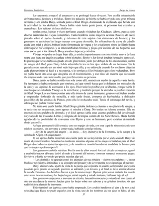 literatura fantástica Juego de tronos
57
La ceremonia empezó al amanecer y se prolongó hasta el ocaso. Fue un día interminable
de borracheras, festines y trifulcas. Entre los palacios de hierba se había erigido una gran tribuna
de tierra y allí estaba Dany, sentada junto a Khal Drogo, dominando la explanada que hervía con
la actividad de los dothrakis. Nunca había visto tanta gente junta, ni personas tan extrañas y
aterradoras. Los señores de los caballos se
ponían ropas lujosas y ricos perfumes cuando visitaban las Ciudades Libres, pero a cielo
abierto mantenían las viejas costumbres. Tanto hombres como mujeres vestían chalecos de cuero
pintado sobre el pecho desnudo, y calzones de crin sujetos con cinturones de bronce; y los
guerreros se aceitaban las largas trenzas con grasa derretida. Se atiborraban de carne de caballo
asada con miel y chiles, bebían leche fermentada de yegua y los excelentes vinos de Illyrio hasta
embriagarse por completo, y se intercambiaban bromas y puyas por encima de las hogueras con
unas voces que a los oídos de Dany sonaban ásperas y extrañas.
Viserys ocupaba un lugar bajo ella, y estaba impresionante con una túnica nueva de lana
negra que lucía un dragón escarlata sobre el pecho. Illyrio y Ser Jorah estaban sentados junto a él.
El puesto que se les había asignado era de gran honor, justo por debajo de los mismísimos jinetes
de sangre del khal, pero Dany había advertido la ira en los ojos violeta de su hermano. No le
gustaba estar sentado en un nivel más bajo que ella, y se enfurecía cuando los esclavos ofrecían
cada plato primero al khal y a su esposa, y le servían a él los bocados que ellos rechazaban. Pero
no podía hacer otra cosa que ahogarse en el resentimiento, y eso hizo, de manera que su talante
iba empeorando con cada insulto que percibía contra su persona.
Dany jamás se había sentido tan sola como allí, sentada en medio de aquella vasta horda.
Su hermano le había ordenado que sonriera, así que sonrió hasta que le dolieron los músculos de
la cara y las lágrimas le asomaron a los ojos. Hizo todo lo posible por ocultarlas, porque sabía lo
mucho que se enfadaría Viserys si la veía llorar, y también porque la aterraba la posible reacción
de Khal Drogo. Los esclavos ponían ante ella trozos de carne humeante, gruesas salchichas asadas
y empanadas dothrakis de morcilla, y más tarde frutas, compota de hierbadulce y delicados
pastelillos de las cocinas de Pentos, pero ella lo rechazaba todo. Tenía el estómago del revés, y
sabía que no podría retener nada.
No tenía con quién hablar. Khal Drogo gritaba órdenes y chanzas a sus jinetes de sangre, y
se reía con sus respuestas, pero apenas si miraba a Dany. No tenían un idioma común. Ella no
entendía ni una palabra de dothraki, y el khal apenas sabía unas cuantas palabras del desvirtuado
valyriano de las Ciudades Libres y ninguna de la lengua común de los Siete Reinos. Hasta habría
agradecido la posibilidad de conversar con Illyrio y con su hermano, pero estaban demasiado
abajo para oírla.
Así que permaneció allí sentada, con sus ropajes de seda, con una copa de vino endulzado con
miel en las manos, sin atreverse a comer nada, hablando consigo misma.
—Soy de la sangre del dragón —se decía—. Soy Daenerys de la Tormenta, de la sangre y la
semilla de Aegon el Conquistador.
El sol apenas había recorrido una cuarta parte de su trayectoria por el cielo cuando Dany vio
morir al primer hombre. Sonaban los tambores mientras algunas de las mujeres bailaban para el khal.
Drogo observaba con rostro inexpresivo, y de cuando en cuando lanzaba un medallón de bronce para
que las mujeres pelearan por él.
Los guerreros también miraban. Por fin uno de ellos avanzó hacia el círculo de mujeres, agarró
a una bailarina por el brazo, la tiró al suelo y la montó allí mismo, como un semental monta una yegua.
Illyrio ya le había advertido que podía suceder algo así.
—Los dothrakis se aparean como los animales de sus rebaños —fueron sus palabras—. En un
khalasar no existe la intimidad, y su concepto del pecado y de la vergüenza no es igual que el nuestro.
Dany, atemorizada, apartó la vista de la pareja que copulaba en cuanto comprendió qué estaba
pasando, pero pronto un segundo guerrero se adelantó, y un tercero, y al final no tuvo adonde desviar
la mirada. Entonces, dos hombres fueron a por la misma mujer. Oyó un grito; en un instante los arakhs
estuvieron desenvainados y las hojas largas, mitad espada y mitad cimitarra, brillaron bajo el sol.
Los guerreros empezaron a moverse en círculo, lanzando estocadas y saltando el uno contra el
otro en una danza de muerte; hacían girar las hojas sobre sus cabezas y se gritaban insultos, sin que
nadie hiciera ademán de intervenir.
Todo terminó tan deprisa como había empezado. Los arakhs hendieron el aire a la vez, a tal
velocidad que Dany no pudo seguirlos con la vista; uno de los hombres dio un paso en falso, el otro
 