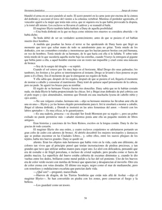 literatura fantástica Juego de tronos
58
blandió el arma en un arco paralelo al suelo. El acero penetró en la carne justo por encima de la cintura
del dothraki y seccionó el torso del vientre a la columna vertebral. Mientras el perdedor agonizaba, el
vencedor agarró a la mujer que tenía más cerca, que ni siquiera era la que había provocado la disputa,
y la tomó allí mismo. Los esclavos se llevaron el cadáver y se reanudó el baile.
El magíster Illyrio también había hablado a Dany de aquella posibilidad.
—Una boda dothraki en la que no haya como mínimo tres muertos se considera aburrida —le
había dicho.
Su boda debió de ser un verdadero acontecimiento; antes de que se pusiera el sol habían
muerto doce hombres.
A medida que pasaban las horas el terror se fue apoderando de Dany hasta que llegó un
momento que tuvo que echar mano de todo su autodominio para no gritar. Tenía miedo de los
dothrakis, con sus costumbres extrañas y monstruosas que los hacían parecer bestias con piel humana,
en vez de hombres. Tenía miedo de su hermano, de lo que haría con ella si le fallaba. Y sobre todo
tenía miedo de lo que sucedería aquella noche bajo las estrellas, cuando Viserys la entregara al gigante
que bebía junto a ella, a aquel hombre enorme con un rostro tan impasible y cruel como una máscara
de bronce.
—Soy de la sangre del dragón —se repitió.
Cuando el sol estuvo por fin muy bajo en el horizonte, Khal Drogo dio unas palmadas; los
tambores, los festines y los gritos se interrumpieron al instante. Drogo se levantó e hizo ponerse en pie
junto a él a Dany. Era el momento de que le entregaran sus regalos de boda.
Y ella sabía que, después de los regalos, después de que se pusiera el sol, llegaría el momento
de montar a caballo y consumar el matrimonio. Dany trató de quitarse aquel pensamiento de la cabeza,
pero no pudo. Se agarró los brazos para no temblar.
El regalo de su hermano Viserys fueron tres doncellas. Dany sabía que no le habían costado
nada, sin duda Illyrio le había proporcionado las chicas. Irri y Jhiqui eran dothrakis de piel cobriza con
el pelo negro y ojos almendrados, mientras que Doreah era una muchacha lysena de cabello rubio y
ojos azules.
—No son vulgares criadas, hermana mía —dijo su hermano mientras las llevaban ante ella de
una en una—. Illyrio y yo las hemos elegido personalmente para ti. Irri te enseñará a montar a caballo,
Jhiqui el idioma dothraki, y Doreah te instruirá en las artes femeninas del amor. —Sonrió con los
labios apretados—. Es muy eficaz, te lo garantizamos.
—Es una nadería, princesa —se disculpó Ser Jorah Mormont por su regalo—, pero un pobre
exiliado no puede permitirse más —añadió mientras ponía ante ella un pequeño montón de libros
antiguos.
Eran historias y canciones de los Siete Reinos, escritos en la lengua común. Dany le dio las
gracias de todo corazón.
El magíster Illyrio dio una orden, y cuatro esclavos corpulentos se adelantaron portando un
gran cofre de cedro con adornos de bronce. Al abrirlo descubrió los mejores terciopelos y damascos
que se podían encontrar en las Ciudades Libres... y, sobre ellos, entre los suaves pliegues de los
tejidos, había tres huevos grandes. Dany se quedó sin
aliento. Eran los objetos más hermosos que había visto en la vida, cada uno diferente, de
colores tan vivos que al principio pensó que tenían incrustaciones de piedras preciosas, y tan
grandes que tuvo que utilizar ambas manos para coger uno. Lo alzó con delicadeza, pensando que
era de esmalte o de frágil porcelana, o incluso de cristal soplado, pero pesaba como si fuera de
piedra maciza. La superficie del huevo estaba cubierta de escamas diminutas y, cuando le dio
vueltas entre los dedos, brillaron como metal pulido a la luz del sol poniente. Uno de los huevos
era de color verde oscuro con motilas de bronce que aparecían y desaparecían al moverlo. Otro era
de color crema con vetas doradas. El último era negro, negro como el mar de medianoche, pero
con remolinos y ondulaciones escarlata que parecían darle vida.
—¿Qué son? —preguntó, maravillada.
—Huevos de dragón, de las Tierras Sombrías que están más allá de Asshai —dijo el
magíster Illyrio—. Se han convertido en piedra con los eones, pero conservan el fuego y la
belleza.
—Los guardaré como un tesoro.
 