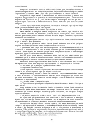 literatura fantástica Juego de tronos
59
Dany había oído historias acerca de huevos como aquéllos, pero jamás había visto uno, ni
soñado que llegaría a verlo. Era un regalo espléndido, aunque sabía que Illyrio se podía permitir
tal generosidad. Al venderla a Khal Drogo había ganado una fortuna en caballos y esclavos.
Los jinetes de sangre del khal le presentaron las tres armas tradicionales, y eran sin duda
magníficas. Haggo le ofreció un gran látigo de cuero con empuñadura de plata, Cohollo un arakh
magnífico con engastes de oro, y Qotho un arco largo de huesodragón, más alto que ella. El
magíster Illyrio y Ser Jorah le habían enseñado la fórmula tradicional para rechazar aquellos
obsequios.
—Es un regalo digno de un gran guerrero, oh sangre de mi sangre, y yo soy una simple
mujer. Que los reciba en mi lugar mi señor esposo.
De manera que Khal Drogo también tuvo «regalos de novia».
Otros dothrakis le entregaron también obsequios sin fin: chinelas, joyas, anillos de plata
para el cabello, cinturones de medallones, chalecos teñidos, suaves pieles, sedas, frascos de
perfumes, prendedores, plumas, diminutas botellitas de cristal púrpura y una túnica tejida con las
pieles de un millar de ratones.
—Un regalo principesco, khaleesi —dijo Illyrio acerca de esto último cuando le contaron
de qué se trataba—. Trae buena suerte.
Los regalos se apilaban en torno a ella en grandes montones, más de los que podía
imaginar, más de los que quería o tendría tiempo de usar en toda su vida.
Y, por último, Khal Drogo llevó ante ella su presente. Un susurro expectante se inició en
el centro de la multitud cuando se alejó de Dany, un susurro que fue extendiéndose por todo el
khalasar. Cuando regresó, los dothrakis que ya habían entregado sus regalos se apartaron para
dejarle paso, y guió al caballo hasta detenerlo ante ella.
Era una yegua joven, briosa y espléndida. Dany sabía lo justo sobre caballos para
comprender que no se trataba de un animal cualquiera. Tenía una cualidad especial que quitaba el
aliento. Era gris como el mar del invierno, con crines que parecían humo plateado.
Extendió el brazo con gesto titubeante para acariciar el cuello del animal, pasó los dedos
por la plata de sus crines. Khal Drogo dijo algo en dothraki, y el magíster Illyrio se lo tradujo.
—Dice el khal que es plata para la plata de vuestro cabello.
—Es preciosa —murmuró Dany.
—Es el orgullo del khalasar —dijo Illyrio—. La tradición manda que la khaleesi cabalgue
a lomos de una montura digna del lugar que ocupa al lado del khal.
Drogo se adelantó y le rodeó la cintura con las manos. La alzó con tanta facilidad como si
se tratara de una niña y la sentó en la fina silla dothraki, mucho más pequeña que aquellas a las
que estaba acostumbrada. Dany titubeó un instante, insegura. Nadie le había dicho cómo debía
comportarse en aquel momento.
—¿Qué hago ahora? —preguntó a Illyrio.
—Coged las riendas y cabalgad —respondió Ser Jorah Mormont—. No hace falta que os
alejéis mucho.
Dany, nerviosa, se hizo con las riendas y metió los pies en los estribos. Como amazona no
era demasiado buena; había pasado mucho más tiempo viajando en barcos, en carruajes y en
palanquines que a caballo. Rezó para no caerse y quedar en ridículo, y dio a la yegua un ligero
toque con las rodillas.
Y por primera vez en horas, olvidó el miedo. O quizá fuera por primera vez en la vida.
La yegua color gris plata tenía un trote suave como la seda; la multitud se abrió para
dejarles paso, todos los ojos estaban clavados en ella. Dany se sorprendió a sí misma moviéndose
mucho más deprisa de lo que había pretendido, pero era una sensación más emocionante
que aterradora. La yegua cambió a un trote rápido, y Dany sonrió. Los dothrakis le abrían
camino. La más leve presión de sus piernas, el menor toque de riendas, y la yegua respondía. La puso
al galope, y los dothrakis empezaron a aclamarla, a reír y a gritar mientras se apartaban de su
trayectoria. Al dar media vuelta para emprender el regreso, se encontró con que una hoguera ardía en
su camino. Imposible desviarse a un lado o al otro, y tampoco tenía espacio para detenerse. Una osadía
que jamás había sentido invadió a Daenerys, que espoleó a su montura.
La yegua plateada saltó las llamas como si tuviera alas.
 