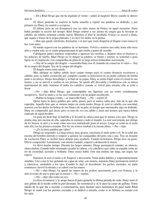 literatura fantástica Juego de tronos
60
—Di a Khal Drogo que me ha regalado el viento —pidió al magíster Illyrio cuando se detuvo
ante él.
El obeso pentoshi se acarició la barba amarilla y repitió sus palabras en dothraki, y por
primera vez Dany vio sonreír a su esposo.
El último jirón de sol desapareció tras los altos muros de Pentos en aquel momento. Dany
había perdido la noción del tiempo. Khal Drogo ordenó a sus jinetes de sangre que le llevaran su
caballo, un esbelto semental castaño rojizo. Mientras el khal lo ensillaba, Viserys se acercó a Dany,
que seguía a lomos de la yegua plateada, y le clavó los dedos en la pierna.
—Haz que quede satisfecho, hermanita, o te juro que verás despertar al dragón como nunca lo
has visto antes.
El miedo regresó con las palabras de su hermano. Volvió a sentirse una niña; tenía sólo trece
años y estaba sola, no se sentía preparada para lo que estaba a punto de suceder.
Cabalgaron juntos mientras empezaban a aparecer las estrellas, y dejaron atrás el khalasar y
los palacios de hierba. Khal Drogo no le dirigió la palabra; se limitó a montar su semental a paso
ligero en el crepúsculo. Las campanillas de plata de su larga trenza tintineaban suavemente.
—Soy de la sangre del dragón —susurraba Dany tras él, tratando de conservar el valor—. Soy
de la sangre del dragón. Soy de la sangre del dragón.
El dragón nunca tenía miedo.
Más adelante no habría sabido decir cuánto tiempo pasó ni cuánta distancia recorrieron a
caballo, pero ya había oscurecido por completo cuando se detuvieron en un prado cubierto de hierba
junto a un arroyo. Drogo descabalgó y la bajó de la yegua. Dany se sentía frágil como el cristal en sus
manos, y no se atrevía a confiar en sus piernas. Se quedó allí, desvalida y temblorosa con su túnica
matrimonial de seda, mientras él ataba los caballos; cuando se volvió para mirarla, ella se echó a
llorar.
—No —dijo Khal Drogo, que contemplaba sus lágrimas con un rostro extrañamente
inexpresivo. Alzó la mano y se las secó rudamente con un pulgar encallecido.
—Hablas la lengua común —se maravilló Dany. —No —repitió él.
Quizá fuera la única palabra que sabía, pensó, pero al menos sabía una, más de lo que ella
esperaba. Aquello hizo que se sintiera mejor en cierto modo. Drogo le rozó el cabello con suavidad,
acarició con los dedos las hebras de oro blanco de su pelo, al tiempo que murmuraba algo en dothraki.
Dany no comprendió qué decía, pero su tono de voz era cálido y tenía una ternura que nunca habría
esperado de aquel hombre.
Le puso un dedo bajo la barbilla y le levantó la cabeza para que lo mirase a los ojos. Drogo se
alzaba muy por encima de ella, superaba en estatura a todo el mundo. La asió suavemente por debajo
de los brazos, la alzó y la sentó sobre una roca redondeada junto al arroyo. Luego se sentó en el suelo
ante ella con las piernas cruzadas. Por fin sus rostros estaban a la misma altura. —No —dijo.
—¿Es la única palabra que sabes?
Drogo no respondió. La larga trenza, muy gruesa, caía hasta el suelo junto a él. Se la echó por
encima del hombro derecho y empezó a quitarse las campanillas del pelo, una a una. Tras un instante
de vacilación Dany se inclinó hacia delante para ayudarlo. Cuando terminaron, Drogo hizo un gesto.
Ella lo comprendió. Lentamente, con mucho cuidado, empezó a deshacerle la trenza.
Le llevó mucho tiempo. Durante los largos minutos, Drogo permaneció sentado, en silencio,
observándola. Cuando hubo terminado sacudió la cabeza, y la cabellera cayó sobre su espalda como un
río de oscuridad, aceitado y brillante. Dany nunca había visto una melena tan larga, tan negra, tan
espesa.
Entonces le tocó el turno a él. Empezó a desvestirla. Tenía dedos hábiles y sorprendentemente
amables. Una a una le fue quitando las capas de seda, con ternura, mientras Dany permanecía inmóvil
y silenciosa, mirándolo a los ojos. Cuando le dejó al descubierto los pechos menudos, no pudo
contenerse: desvió la mirada y se cubrió con las manos.
—No —dijo Drogo. Le apartó las manos de los pechos suavemente, pero con firmeza, y le
alzó el rostro de nuevo para que lo mirase—. No —repitió.
—No —dijo ella como un eco.
La hizo levantarse y la atrajo hacia él para quitarle la última prenda de seda. Dany notó el
aire gélido de la noche sobre la piel desnuda. Se estremeció y se le puso la carne de gallina. Tenía
miedo de lo que iba a suceder a continuación, pero durante unos momentos no pasó nada. Khal
Drogo se sentó con las piernas cruzadas y se dedicó a mirarla, como si se bebiera su cuerpo con
los ojos.
 
