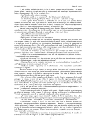 literatura fantástica Juego de tronos
63
El sol naciente perforó con dedos de luz la niebla blanquecina del amanecer. Una vasta
llanura, pelada y marrón, se extendía ante ellos, su monotonía aliviada tan sólo por algunos montículos
bajos y alargados aquí y allá. Ned se los señaló al rey.
—Los Túmulos de los primeros hombres.
—¿Nos hemos metido en un cementerio? —dijo Robert con el ceño fruncido.
—En el norte hay túmulos por doquier, Alteza —le dijo Ned—. Esta tierra es vieja.
—Y fría —gruñó Robert mientras se arrebujaba más con la capa. Los guardias habían
detenido sus caballos tras ellos, al pie del risco—. Bueno, no te he traído aquí para hablar de tumbas,
ni para discutir sobre tu bastardo. Anoche llegó un jinete, lo enviaba Lord Varys desde Desembarco
del Rey. Mira. —El rey se sacó un papel del cinturón y se lo entregó a Ned.
Varys el eunuco era el jefe de los rumores del reino. Servía a Robert de la misma manera que
antes había servido a Aerys Targaryen. Ned desenrolló el papel con nerviosismo, pensando en Lysa y
en su espantosa acusación, pero el mensaje no tenía nada que ver con Lady Arryn.
—¿De qué fuente procede esta información?
—¿Te acuerdas de Ser Jorah Mormont?
—Ojalá pudiera olvidarlo —dijo Ned con aspereza.
Los Mormont de Isla Oso eran una casa antigua, orgullosa y honorable, pero sus tierras eran
frías, remotas y pobres. Ser Jorah había intentado llenar las arcas de la familia vendiendo unos furtivos
a un traficante tyroshi de esclavos. Los Mormont eran abanderados de los Stark, de manera que su
crimen había deshonrado al norte. Ned había hecho un largo viaje hacia el oeste hasta Isla Oso, pero
cuando llegó se encontró con que Jorah se había embarcado para ponerse fuera del alcance de Hielo y
de la justicia del rey. Desde entonces habían transcurrido cinco años.
—Ser Jorah está en Pentos, y daría cualquier cosa por conseguir un indulto real que le
permitiera regresar del exilio —explicó Robert—. Lord Varys aprovecha a fondo esa circunstancia.
—Así que el esclavista es ahora un espía —dijo Ned con repugnancia. Le devolvió la carta—.
Yo preferiría mil veces ser un cadáver.
—Por lo que me cuenta Varys, los espías son mucho más útiles que los cadáveres —replicó
Robert—. Dejando aparte a Jorah, ¿qué opinas de este informe?
—Daenerys Targaryen ha contraído matrimonio con un señor dothraki de los caballos. ¿Y
qué? ¿Quieres que le enviemos un regalo de boda?
—Puede, un cuchillo —dijo el rey con el ceño fruncido—. Uno bien afilado, y un hombre
valiente que lo empuñe.
Ned no se molestó en fingir sorpresa; el odio que Robert sentía hacia los Targaryen rozaba la
locura. Recordó las frases airadas que habían intercambiado cuando Tywin Lannister entregó a Robert
como obsequio y muestra de lealtad los cadáveres de la esposa y los hijos de Rhaegar. Ned lo
consideró un asesinato; Robert dijo que aquello era la guerra.
—Para mí no son bebés, son cachorros de dragón —replicó el nuevo rey cuando alegó que el
príncipe y la princesa no eran más que bebés. Ni siquiera Jon Arryn fue capaz de aplacar aquella
tormenta. Eddard Stark había partido aquel mismo día, invadido por una rabia gélida, para participar
en las últimas batallas de la guerra, que estaban teniendo lugar en el sur. Hizo falta otra muerte para
reconciliarlos, la de Lyanna, y el dolor que compartieron por su pérdida.
—No es más que una niña, Alteza. —Ned había aprendido y contuvo su temperamento—. Tú
no eres Tywin Lannister, no asesinas a inocentes.
Corría el rumor de que la hijita de Rhaegar había gritado y llorado cuando la sacaron a rastras
de debajo de la cama y vio las espadas. El niño no era más que un bebé, pero los soldados de Lord
Tywin lo arrancaron del pecho de su madre y le estrellaron la cabeza contra la pared.
—¿Y cuánto tiempo seguirá siendo inocente? —La boca de Robert era una línea dura—. Esa
«niña» no tardará en abrirse de piernas y empezará a parir cachorros de dragón para que me persigan.
—De todos modos —insistió Ned—, asesinar niños sería una vileza... sería abominable...
—¿Abominable? —rugió el rey—. Lo que hizo Aerys con tu hermano Brandon fue
abominable. La manera en que murió tu padre fue abominable. Y Rhaegar... ¿cuántas veces crees que
violó a tu hermana? ¿Cuántos cientos de veces? —Gritaba tanto que su caballo relinchó nervioso. El
rey tiró de las riendas con fuerza para calmar al animal, y señaló a Ned con el dedo—. Acabaré con
todo Targaryen que se me ponga por delante, hasta que estén tan extinguidos como sus dragones, y
luego mearé sobre sus tumbas.
Ned sabía que no debía llevar la contraria al rey cuando lo dominaba la ira. Si los años no
habían aplacado su sed de venganza, no había palabras que pudieran hacerlo.
 