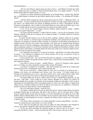 literatura fantástica Juego de tronos
65
—¡Por los siete infiernos, alguien tenía que matar a Aerys! —gritó Robert al tiempo que tiraba
de las riendas para que su caballo se detuviera bruscamente junto a un antiguo túmulo—. Si no lo
hubiera hecho Jaime nos habría tocado a ti o a mí.
—Nosotros no éramos Hermanos Juramentados de la Guardia Real —replicó Ned. Decidió
que ya había llegado el momento de que Robert supiera toda la verdad—. ¿Te acuerdas del Tridente,
Alteza?
—Allí fue donde conseguí mi corona, ¿cómo quieres que me olvide? —Rhaegar te hirió —le
recordó Ned—. Así que, cuando las huestes de Targaryen se dieron a la fuga, dejaste la persecución en
mis manos. Los supervivientes del ejército de Rhaegar huyeron de vuelta a Desembarco del Rey.
Nosotros los perseguimos. Aerys estaba en la Fortaleza Roja con varios miles de hombres que le eran
leales. Yo estaba seguro de que nos encontraríamos las puertas de la ciudad cerradas.
—Y en vez de eso, cuando llegaste nuestros hombres habían tomado la ciudad. —Robert
asintió con un gesto impaciente—. ¿Y qué?
—No fueron nuestros hombres —explicó Ned con calma—, sino los de los Lannister. En los
baluartes ondeaba el león de los Lannister, no el venado coronado. Y se habían valido de la traición
para tomar la ciudad.
La guerra llevaba entonces casi un año de fieros combates. Algunos nobles de las grandes
casas y de las menores se reunieron bajo el estandarte de Robert; otros permanecieron leales a los
Targaryen. Los poderosos Lannister de Roca Casterly, los Guardianes de Occidente, permanecieron al
margen de todo e hicieron caso omiso de las llamadas a las armas que les llegaban tanto del bando
rebelde como de la facción monárquica. Seguramente Aerys Targaryen pensó que los dioses habían
oído sus plegarias cuando vio a Lord Tywin Lannister ante las puertas de Desembarco del Rey, con un
ejército de doce mil hombres y jurándole lealtad. De modo que el Rey Loco cometió la última locura:
abrió a los leones las puertas de su ciudad.
—Los Targaryen son expertos en el tema de la traición —dijo Robert. Se estaba enfureciendo
de nuevo—. Los Lannister les pagaron con la misma moneda. Era lo que se merecían, ni más ni
menos. Eso no me va a quitar el sueño.
—Tú no estuviste allí. —La voz de Ned estaba llena de amargura. A él sí le había quitado el
sueño. Llevaba viviendo con aquellas mentiras catorce años, y todavía le provocaban pesadillas—. Fue
una conquista sin honor.
—¡Los Otros se lleven tu honor! —maldijo Robert—. ¿Acaso los Targaryen saben siquiera
qué es eso? ¡Baja a tu cripta, pregúntale a Lyanna sobre el honor del dragón!
—A Lyanna la vengaste en el Tridente —dijo Ned al tiempo que tiraba de las riendas para
detenerse junto al rey. «Prométemelo, Ned», había susurrado ella.
—Eso no me la devolvió. —Robert apartó la vista, clavó la mirada en la distancia gris—.
Maldigo a los dioses, me concedieron una victoria vacía. Una corona... ¡Yo había rezado por tu
hermana! Por recuperarla sana y salva, y que fuera mía de nuevo, como estaba previsto. Dime, Ned,
¿de qué sirve llevar corona? Los dioses se burlan de las plegarias de reyes y pastores por igual.
—No puedo hablar por los dioses, Alteza. Sólo sé lo que vi cuando llegué aquel día a la sala
del trono —dijo Ned—. Aerys estaba en el suelo, muerto, ahogado en su sangre. Los cráneos de
dragón colgaban de las paredes. Los hombres de los Lannister estaban por todas partes. Jaime vestía la
capa blanca de la Guardia Real sobre la armadura dorada. Es como si lo viera. Hasta su espada tenía
reflejos de oro. Se había sentado en el Trono de Hierro, por encima de sus caballeros, y llevaba un
yelmo con forma de cabeza de león. ¡Cómo resplandecía!
—Eso ya lo sabe todo el mundo —protestó el rey.
—Yo seguía a caballo. Recorrí la sala en medio del silencio, entre las largas hileras de cráneos
de dragón. Parecía que me observaran. Me detuve ante el trono y alcé la vista para mirar a Jaime.
Tenía la espada dorada cruzada sobre las piernas, con el filo manchado por la sangre de un rey. Mis
hombres fueron entrando detrás de mí. Los hombres de los Lannister retrocedieron. No llegué a decir
ni una palabra. Lo miré fijamente en su trono, y aguardé. Por último, Jaime se echó a reír, se levantó y
se quitó el yelmo.
»—No temas, Stark, únicamente se lo estaba calentando a nuestro amigo Robert —me dijo—.
Lamento comunicarte que, como asiento, no es muy cómodo.
El rey soltó una carcajada que sonó como un rugido. El ruido sobresaltó a una bandada de
cuervos, que salieron volando de entre la hierba y batieron las alas en el aire, enloquecidos.
—¿Crees que debo desconfiar de Lannister porque se sentó un rato en mi trono? —Las
carcajadas sacudían su cuerpo—. Jaime tenía diecisiete años, Ned, era poco más que un niño.
 