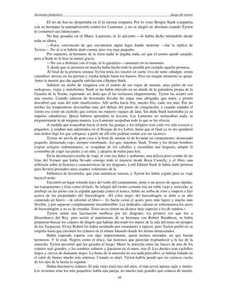 literatura fantástica Juego de tronos
68
El tío de Jon no despertaba en él la misma simpatía. Por lo visto Benjen Stark compartía
con su hermano la animadversión contra los Lannister, y no se alegró en absoluto cuando Tyrion
le comunicó sus intenciones.
No hay posadas en el Muro, Lannister, te lo advierto —le había dicho mirándolo desde
toda su altura.
—Estoy convencido de que encontrarás algún lugar donde meterme —fue la réplica de
Tyrion—. No sé si te habrás dado cuenta, pero soy muy pequeño.
Por supuesto, al hermano de la reina nadie le negaba nada, así que el asunto quedó zanjado,
pero a Stark no le hizo la menor gracia.
—No vas a disfrutar con el viaje, te lo garantizo —amenazó en su momento.
Y desde que se pusieron en marcha había hecho todo lo posible por cumplir aquella promesa.
Al final de la primera semana Tyrion tenía los muslos en carne viva de tanto cabalgar, sentía
calambres atroces en las piernas y estaba helado hasta los huesos. Pero en ningún momento se quejó.
Antes la muerte que dar aquella satisfacción a Benjen Stark.
Saboreó un atisbo de venganza con el asunto de sus ropas de montar, unas pieles de oso
andrajosas, viejas y malolientes. Stark se las había ofrecido en un alarde de la galantería propia de la
Guardia de la Noche, esperando sin duda que él las rechazara elegantemente. Tyrion las aceptó con
una sonrisa. Cuando salieron de Invernalia llevaba las ropas más abrigadas que tenía, y pronto
descubrió que eran del todo insuficientes. Allí arriba hacía frío, mucho frío, cada vez más. Por las
noches las temperaturas descendían muy por debajo del punto de congelación, y cuando soplaba el
viento era como un cuchillo que cortara sus mejores ropajes de lana. Sin duda Stark lamentaba ya su
impulso caballeroso. Quizá hubiera aprendido la lección. Los Lannister no rechazaban nada, ni
elegantemente ni de ninguna manera. Los Lannister aceptaban todo lo que se les ofrecía.
A medida que avanzaban hacia el norte las granjas y los refugios eran cada vez más escasos y
pequeños, y estaban más adentrados en el Bosque de los Lobos, hasta que al final ya no les quedaron
más techos bajo los que cobijarse; a partir de allí sólo podrían contar con sus recursos.
Tyrion no servía de gran cosa a la hora de montar ni de levantar un campamento; demasiado
pequeño, demasiado cojo, siempre estorbando. Así que, mientras Stark, Yoren y los demás hombres
erigían refugios rudimentarios, se ocupaban de los caballos y encendían una hoguera, adoptó la
costumbre de coger sus pieles y un odre, y alejarse de todos para leer.
En la decimoctava noche de viaje, el vino era dulce y ambarino, una delicia poco común de las
Islas del Verano que había llevado consigo todo el trayecto desde Roca Casterly, y el libro, una
reflexión sobre la historia y características de los dragones. Lord Eddard Stark le había dado permiso
para llevarse prestados unos cuantos volúmenes de la
biblioteca de Invernalia, que eran auténticas rarezas, y Tyrion los había cogido para su viaje
hacia el norte.
Encontró un lugar cómodo lejos del ruido del campamento, junto a un arroyo de aguas rápidas,
tan transparentes y frías como el hielo. Se refugió del viento cortante tras un roble viejo y retorcido, se
arrebujó en las pieles con la espalda apoyada contra el tronco, bebió un sorbo de vino y empezó a leer
acerca de las propiedades del huesodragón. «El color negro del huesodragón se debe a su alto
contenido en hierro —le informó el libro—. Es fuerte como el acero, pero más ligero y mucho más
flexible, y por supuesto completamente incombustible. Los dothrakis valoran en sobremanera los arcos
de huesodragón, y no es de extrañar. Estos arcos tienen un alcance muy superior a los de madera.»
Tyrion sentía una fascinación morbosa por los dragones. La primera vez que fue a
Desembarco del Rey, para asistir al matrimonio de su hermana con Robert Baratheon, se había
propuesto buscar los cráneos de dragón que habían decorado los muros de la sala del trono en tiempos
de los Targaryen. El rey Robert los había sustituido por estandartes y tapices, pero Tyrion porfió en su
empeño hasta que encontró los cráneos en el sótano húmedo donde los tenían almacenados.
Había esperado toparse con algo impresionante, quizá incluso aterrador, no que fueran
hermosos. Y lo eran. Negros como el ónice, tan lustrosos que parecían resplandecer a la luz de la
antorcha. Tyrion presintió que les gustaba el fuego. Metió la antorcha entre las fauces de uno de los
cráneos más grandes, y las sombras saltaron y danzaron en el muro, tras él. Los dientes eran cuchillos
largos y curvos de diamante negro. La llama de la antorcha no era nada para ellos, se habían bañado en
el calor de llamas mucho más intensas. Cuando se alejó, Tyrion habría jurado que las cuencas vacías
de los ojos de la bestia lo seguían.
Había diecinueve cráneos. El más viejo tenía tres mil años, el más joven apenas siglo y medio.
Los recientes eran los más pequeños; había una pareja, no mucho más grandes que cráneos de mastín,
 
