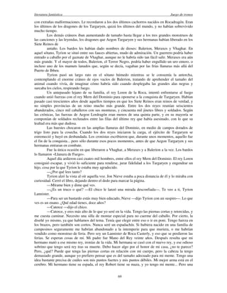 literatura fantástica Juego de tronos
69
con extrañas malformaciones. Le recordaron a los dos últimos cachorros nacidos en Rocadragón. Eran
los últimos de los dragones de los Targaryen, quizá los últimos del mundo, y no habían sobrevivido
mucho tiempo.
Los demás cráneos iban aumentando de tamaño hasta llegar a los tres grandes monstruos de
las canciones y las leyendas, los dragones que Aegon Targaryen y sus hermanas habían liberado en los
Siete Reinos de
antaño. Los bardos les habían dado nombres de dioses: Balerion, Meraxes y Vhaghar. En
aquel sótano, Tyrion se situó entre sus fauces abiertas, mudo de admiración. Un guerrero podría haber
entrado a caballo por el gaznate de Vhaghar, aunque no le habría sido tan fácil salir. Meraxes era aún
más grande. Y el mayor de todos, Balerion, el Terror Negro, podría haber engullido un uro entero, o
incluso uno de los mamuts lanudos que, según se decía, vagaban por las frías llanuras más allá del
Puerto de Ibben.
Tyrion pasó un largo rato en el sótano húmedo mientras se le consumía la antorcha,
contemplando el enorme cráneo de ojos vacíos de Balerion, tratando de aprehender el tamaño del
animal cuando vivía, de imaginar cómo habría sido cuando desplegaba las grandes alas negras y
surcaba los cielos, respirando fuego.
Un antepasado lejano de su familia, el rey Loren de la Roca, intentó enfrentarse al fuego
cuando unió fuerzas con el rey Mern del Dominio para oponerse a la conquista de Targaryen. Habían
pasado casi trescientos años desde aquellos tiempos en que los Siete Reinos eran reinos de verdad, y
no simples provincias de un reino mucho más grande. Entre los dos reyes reunían seiscientos
abanderados, cinco mil caballeros con sus monturas, y cincuenta mil jinetes libres y soldados. Según
las crónicas, las fuerzas de Aegon Lordragón eran menos de una quinta parte, y en su mayoría se
componían de soldados reclutados entre las filas del último rey que había asesinado, con lo que su
lealtad era más que dudosa.
Las huestes chocaron en las amplias llanuras del Dominio, en medio de campos dorados de
trigo listo para la cosecha. Cuando los dos reyes iniciaron la carga, el ejército de Targaryen se
estremeció y huyó en desbandada. Los cronistas escribieron que, durante unos momentos, aquello fue
el fin de la conquista... pero sólo durante esos pocos momentos, antes de que Aegon Targaryen y sus
hermanas entraran en combate.
Fue la única ocasión en que liberaron a Vhaghar, a Meraxes y a Balerion a la vez. Los bardos
lo llamaron «Llanura de Fuego».
Aquel día ardieron casi cuatro mil hombres, entre ellos el rey Mern del Dominio. El rey Loren
consiguió escapar, y vivió lo suficiente para rendirse, jurar fidelidad a los Targaryen y engendrar un
hijo, cosa por la que Tyrion le estaba muy agradecido.
—¿Por qué lees tanto?
Tyrion alzó la vista al oír aquella voz. Jon Nieve estaba a poca distancia de él y lo miraba con
curiosidad. Cerró el libro, dejando dentro el dedo para marcar la página.
—Mírame bien y dime qué ves.
—¿Es un truco o qué? —El chico le lanzó una mirada desconfiada—. Te veo a ti, Tyrion
Lannister.
—Para ser un bastardo estás muy bien educado, Nieve —dijo Tyrion con un suspiro—. Lo que
ves es un enano. ¿Qué edad tienes, doce años?
—Catorce —dijo el chico.
—Catorce, y eres más alto de lo que yo seré en la vida. Tengo las piernas cortas y retorcidas, y
me cuesta caminar. Necesito una silla de montar especial para no caerme del caballo. Por cierto, la
diseñé yo mismo, ya que hablamos del tema. Tenía que elegir entre eso o ir en poni. Tengo fuerza en
los brazos, pero también son cortos. Nunca seré un espadachín. Si hubiera nacido en una familia de
campesinos seguramente me habrían abandonado a la intemperie para que muriera, o me habrían
vendido como monstruo de feria. Pero soy un Lannister de Roca Casterly, y eso que se perdieron las
ferias. Se esperan cosas de mí. Mi padre fue Mano del Rey veinte años. Después resulta que mi
hermano mató a ese mismo rey, ironías de la vida. Mi hermana se casó con el nuevo rey, y ese odioso
sobrino que tengo será rey tras su muerte. Debo hacer algo por el honor de mi casa, ¿no te parece?
Pero, ¿qué? Puede que tenga las piernas cortas en relación con mi cuerpo, pero la cabeza la tengo
demasiado grande, aunque yo prefiero pensar que es del tamaño adecuado para mi mente. Tengo una
idea bastante precisa de cuáles son mis puntos fuertes y mis puntos débiles. Mi mejor arma está en el
cerebro. Mi hermano tiene su espada, el rey Robert tiene su maza, y yo tengo mi mente... Pero una
 