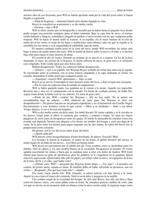 literatura fantástica Juego de tronos
7
muchos años de uso frecuente, pero Will no habría apostado nada por la vida del joven señor si Gared
llegaba a esgrimirla.
—Nada de hogueras —murmuró Gared entre dientes bajando la vista.
Royce lo consideró un acatamiento y se dio media vuelta.
—Guíame —dijo a Will.
Will se abrió camino por un bosquecillo y ascendió por la ladera hasta el pequeño risco donde
podía ocupar una posición ventajosa junto al árbol centinela. Bajo la capa fina de nieve, el terreno
estaba húmedo y fangoso, resbaladizo, plagado de piedras y raíces ocultas con las que cualquiera podía
tropezar. Will no hacía el menor ruido al avanzar. A su espalda, oía el suave tintineo de la cota de
malla del joven señor, el crujir de las hojas y maldiciones entre dientes cada vez que la espada se le
enredaba con las ramas y se le enganchaba la espléndida capa de marta.
El enorme centinela estaba justo en la cima del risco, donde Will recordaba, las ramas más
bajas a menos de medio metro del suelo. Will se tendió de bruces sobre la nieve y el lodo, y se deslizó
bajo ellas para espiar el claro desierto de abajo.
El corazón le dio un vuelco. Durante un instante no se atrevió ni a respirar. La luz de la luna
iluminaba el claro, las cenizas de la hoguera, la tienda cubierta de nieve, la gran roca y el arroyuelo
casi congelado. Todo estaba igual que unas horas antes.
Habían desaparecido. Todos los cadáveres habían desaparecido.
—¡Dioses! —oyó a su espalda. Ser Waymar Royce acababa de cortar una rama con la espada.
Se encontraba junto al centinela, con el arma todavía empuñada y la capa ondeando al viento; las
estrellas iluminaban el noble perfil que cualquiera podía ver.
—¡Agachaos! -susurró Will, apremiante—. Algo va mal.
Royce no se movió. Contempló el claro desierto al pie del risco, y dejó escapar una carcajada.
—Por lo visto tus cadáveres han levantado el campamento.
Will se había quedado mudo. Las palabras no le venían a la mente. Aquello era imposible.
Recorrió una y otra vez el campamento con la mirada. Un hacha de combate enorme, de doble filo,
seguía tirada donde la había visto la vez anterior. Un arma de gran valor...
—Ponte de pie, Will —ordenó Ser Waymar—. Ahí no hay nadie. No te quiero ver
escondiéndote bajo un arbusto. —Will obedeció de mala gana. Ser Waymar lo miró con
desaprobación—. No pienso fracasar en mi primera expedición y ser el hazmerreír del Castillo Negro.
Encontraremos a esos hombres cueste lo que cueste. —Miró a su alrededor—. Sube a ese árbol.
Venga, deprisa. A ver si divisas una hoguera.
Will se dio media vuelta sin decir nada. Era inútil discutir. El viento soplaba y se le clavaba en
los huesos. Llegó junto al árbol, el centinela gris verdoso, y empezó a trepar. Ya tenía las manos
pegajosas de savia antes de desaparecer entre las agujas. El miedo le atenazaba las entrañas como una
comida mal digerida. Susurró una plegaria a los dioses sin nombre del bosque y sacó una daga de la
vaina. Se la puso entre los dientes para seguir trepando con las dos manos. El sabor del hierro frío le
proporcionó cierto consuelo.
De pronto, oyó la voz del joven señor al pie del árbol.
—¿Quién anda ahí?
Will detectó cierta inseguridad pese al tono desafiante. Se detuvo. Escuchó. Miró.
Los bosques le dieron la respuesta: el rumor de las hojas, el gélido discurrir del arroyo, el
ulular lejano de un búho de las nieves... Los Otros no hacían ruido.
Will divisó un movimiento por el rabillo del ojo. Unas sombras claras se deslizaban entre los
árboles. Giró la cabeza y vio otra sombra blanca en la oscuridad. Desapareció al instante. El viento
agitaba suavemente las ramas y hacía que se arañaran unas a otras con dedos de madera. Will tomó
aliento para lanzar un grito de advertencia, pero las palabras se le congelaron en la garganta. Quizá
estuviera equivocado. Quizá había sido sólo un pájaro, un reflejo sobre la nieve, un espejismo de la luz
de la luna. Al fin y al cabo, ¿qué había visto?
—¿Dónde estás, Will? —preguntó Ser Waymar desde abajo—. ¿Ves algo? —Caminaba con
cautela, de pronto alerta, espada en mano. Él también debía de haber advertido su presencia, aun sin
verlos—. ¡Responde! ¿Por qué hace tanto frío? —añadió.
Era cierto, hacía mucho frío. Will, tiritando, se aferró todavía con más fuerza a la rama.
Apretó la cara contra el tronco del centinela. Notó la savia dulce y pegajosa en la mejilla.
Una sombra surgió de la oscuridad del bosque. Se alzó ante Royce. Era alta, tan dura y flaca
como los huesos viejos, con carne pálida como la leche. Su armadura parecía cambiar de color cada
vez que se movía; en un momento dado era blanca como la nieve recién caída, al siguiente negra como
 