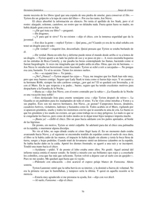 literatura fantástica Juego de tronos
70
mente necesita de los libros igual que una espada de una piedra de amolar, para conservar el filo. —
Tyrion dio un golpecito a la tapa de cuero del libro—. Por eso leo tanto, Jon Nieve.
El chico absorbió la información en silencio. No tenía el apellido de los Stark, pero sí el
rostro: alargado, solemne, cauteloso, un rostro que no delataba nada. Fuera quien fuera su madre, no
había dejado gran cosa en su hijo.
—¿De qué trata ese libro? —preguntó.
—De dragones.
—¿Y para qué te sirve? Ya no existen —dijo el chico, con la inmensa seguridad que da la
juventud.
—Eso dice la gente —replicó Tyrion—. Qué pena, ¿no? Cuando yo era de tu edad soñaba con
tener un dragón para mí solo.
—¿De verdad? —inquirió Jon, desconfiado. Quizá pensara que Tyrion se estaba burlando de
él.
—De verdad. Hasta un niño feo y deforme puede mirar el mundo desde arriba si va a lomos de
un dragón. —Tyrion apartó a un lado las pieles de oso y se puso en pie—. A veces encendía hogueras
en las entrañas de Roca Casterly, y me pasaba las horas contemplando las llamas, haciendo como si
fueran fuegodragón. A veces me imaginaba que mi padre ardía en ellas. Otras, que era mi hermana. —
Jon Nieve lo miraba tan horrorizado como fascinado. Tyrion se echó a reír a carcajadas—. No pongas
esa cara, bastardo. Yo sé tu secreto. Tienes los mismos sueños.
—No —se espantó Jon—. Yo jamás...
—¿No? ¿Nunca? —Tyrion arqueó las cejas—. Vaya, me imagino que los Stark han sido muy,
pero que muy buenos contigo. Seguro que Lady Stark te trata como si fueras hijo suyo. Y en cuanto a
tu hermano Robb, siempre ha sido cariñoso contigo, ¿por qué no? El se quedará con Invernalia, y tú
con el Muro. En lo que respecta a tu padre... bueno, seguro que ha tenido excelentes motivos para
despacharte a la Guardia de la Noche...
—Basta ya —dijo Jon Nieve, con el rostro contraído por la rabia—. ¡La Guardia de la Noche
es una vocación muy noble!
—Eres demasiado listo para creerte semejante cosa —dijo Tyrion después de reírse—. La
Guardia es un pudridero para los inadaptados de todo el reino. Ya he visto cómo mirabas a Yoren y a
sus pupilos. Ésos son tus nuevos hermanos, Jon Nieve, ¿te gustan? Campesinos hoscos, deudores,
cazadores furtivos, violadores, ladrones y bastardos como tú. Todos acabáis en el Muro, vigilando por
si aparecen grumkins, snarks y todos los monstruos con los que te asustaba tu ama de cría. Lo bueno es
que los grumkins y los snarks no existen, así que como trabajo no es muy peligroso. Lo malo es que se
te congelarán los huevos, pero como de todos modos no te dejan tener hijos tampoco importa mucho.
—¡Basta ya! —chilló el chico. Dio un paso hacia adelante con los puños apretados, al borde
de las lágrimas.
De pronto, sin motivo, Tyrion se sintió culpable. Se adelantó para dar al chico una palmadita
en la espalda, o murmurar alguna disculpa.
No vio al lobo, no supo dónde estaba ni cómo llegó hasta él. En un momento dado estaba
avanzando hacia Nieve, y al siguiente se encontraba tendido de espaldas contra el suelo de roca dura,
el libro se le había caído de las manos, el impacto lo había dejado sin aliento y tenía la boca llena de
tierra, sangre y hojas podridas. Cuando trató de levantarse sintió un doloroso calambre en la espalda.
Se había hecho daño en la caída. Apretó los dientes frustrado, se agarró a una raíz y se incorporó.
Tendió una mano hacia el chico.
—Ayúdame —pidió. Y de pronto el lobo estaba entre ellos. No gruñó. Aquel animal del
infierno nunca emitía el menor sonido. Se limitó a mirarlo con sus brillantes ojos rojos y a enseñarle
los colmillos, cosa que fue más que suficiente. Tyrion volvió a dejarse caer al suelo con un quejido—.
Pues no me ayudes. Me quedaré aquí hasta que os vayáis.
—Pídemelo con educación. —Jon acarició el espeso pelaje blanco de Fantasma. Ahora
sonreía.
Tyrion Lannister sintió que la rabia hervía en su interior, y la dominó a fuerza de voluntad. No
era la primera vez que lo humillaban, y tampoco sería la última. Y quizá en aquella ocasión se lo
merecía.
—Estaría muy agradecido si me prestaras tu ayuda, Jon —dijo con voz dócil.
—Al suelo, Fantasma —dijo el chico.
 