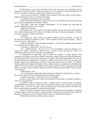 literatura fantástica Juego de tronos
71
El lobo huargo se sentó sobre sus cuartos traseros. Los ojos rojos no se apartaron ni por un
momento de Tyrion. Jon dio la vuelta para situarse tras él, le deslizó las manos por debajo de los
brazos y lo levantó sin esfuerzo. Luego recogió el libro y se lo devolvió.
—¿Por qué me ha atacado? —preguntó Tyrion después de mirar de soslayo al lobo huargo y
limpiarse la sangre de la boca con el dorso de la mano.
—A lo mejor ha pensado que eras un grumkin.
Tyrion le lanzó una mirada agria. Luego se echó a reír, con un bufido de diversión que le salió
por la nariz sin que pudiera hacer nada por evitarlo.
—Oh, dioses —dijo entre carcajadas entrecortadas—. Sí, me imagino que tengo pinta de
grumkin. ¿Qué hará entonces con los snarks?
—Mejor que no lo sepas.
Jon recogió el odre y se lo tendió. Tyrion quitó el tapón, echó la cabeza hacia atrás, apretó el
odre y bebió un largo trago. El vino fue como un fuego fresco que le bajó por la garganta y le calentó
el estómago. Luego se lo tendió a Jon Nieve.
—¿Quieres?
—Es verdad, ¿no? —dijo el chico tras aceptarlo y beber un sorbo con cautela—. Lo que me
has dicho de la Guardia de la Noche es cierto. —Tyrion asintió. Jon Nieve apretó los labios—. Pues si
es así, que así sea —dijo al final.
—Muy bien, bastardo —dijo el hombre sonriéndole—. Casi todos los hombres prefieren negar
la verdad antes que enfrentarse a ella.
—Casi todos —repitió Jon—. Pero no es tu caso.
—No —admitió Tyrion—. No es mi caso. Ya no acostumbro a soñar con dragones. Los
dragones no existen. —Recogió las pieles de oso—. Vamos, tenemos que estar de vuelta en el
campamento antes de que tu tío convoque a los abanderados.
El campamento no estaba lejos, pero el terreno era irregular y, cuando llegaron, tenía
calambres en las piernas. Jon Nieve le tendió la mano para ayudarlo a salvar unas raíces protuberantes,
pero Tyrion lo rechazó. Se iba a abrir camino por sus medios, como había hecho toda la vida. Aun así,
se alegró de llegar al campamento. Las tiendas ya estaban alzadas contra el muro de un refugio que
llevaba mucho tiempo abandonado y ahora les servía como escudo contra el viento. Los caballos
estaban atendidos y la hoguera encendida. Yoren se había sentado en una piedra para despellejar una
ardilla. El olor delicioso del guiso inundó las fosas nasales de Tyrion. Llegó como pudo hasta donde
Morree, su criado, removía el caldero. Morree le tendió el cucharón sin decir palabra. Tyrion lo probó
y se lo devolvió.
—Más pimienta —dijo.
—Ah, ya estás aquí —dijo Benjen Stark saliendo de la tienda que compartía con su sobrino—.
No vuelvas a alejarte sólo, Jon. Pensé que los Otros te habían cogido.
—Fueron los grumkins —le dijo Tyrion con una carcajada.
Jon Nieve sonrió. Stark miró a Yoren, desconcertado. El viejo gruñó, se encogió de hombros y
volvió a su sangrienta labor.
La ardilla dio algo de sustancia al guiso, y aquella noche lo comieron junto a la hoguera,
acompañado de pan de centeno y queso duro. Tyrion pasó de mano en mano su odre de vino hasta que
incluso Yoren . se suavizó. Uno a uno, se fueron retirando a las tiendas para dormir, todos menos Jon
Nieve, a quien había correspondido el primer turno de guardia.
Tyrion fue el último en retirarse, como siempre. Antes de entrar en la tienda que sus hombres
le habían alzado se detuvo un instante y miró hacia atrás, en dirección a Jon Nieve. El chico estaba de
pie junto a la hoguera, con el rostro imperturbable y tenso y la mirada fija en las llamas.
Tyrion Lannister sonrió con tristeza y fue a acostarse.
 