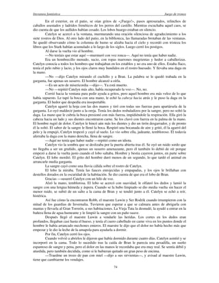 literatura fantástica Juego de tronos
74
En el exterior, en el patio, se oían gritos de «¡Fuego!», pasos apresurados, relinchos de
caballos asustados y ladridos frenéticos de los perros del castillo. Mientras escuchaba aquel caos, se
dio cuenta de que los aullidos habían cesado. Los lobos huargo estaban en silencio.
Catelyn se acercó a la ventana, murmurando una oración silenciosa de agradecimiento a los
siete rostros de Dios. Al otro lado del patio, en la biblioteca, las llamaradas brotaban de las ventanas.
Se quedó observando cómo la columna de humo se alzaba hacia el cielo y recordó con tristeza los
libros que los Stark habían acumulado a lo largo de los siglos. Luego cerró los postigos.
Al darse la vuelta vio al hombre.
—No teníais que estar aquí —murmuró con voz ronca—. Aquí no tenía que haber nadie.
Era un hombrecillo menudo, sucio, con ropas marrones mugrientas y hedor a caballerizas.
Catelyn conocía a todos los hombres que trabajaban en los establos y no era uno de ellos. Estaba flaco,
tenía el pelo rubio y lacio, y los ojos claros muy hundidos en el rostro huesudo. Y llevaba una daga en
la mano.
—No —dijo Catelyn mirando el cuchillo y a Bran. La palabra se le quedó trabada en la
garganta, fue apenas un susurro. El hombre alcanzó a oírla.
—Es un acto de misericordia —dijo—. Ya está muerto.
—No —repitió Catelyn más alto, había recuperado la voz—. No, no.
Corrió hacia la ventana para pedir ayuda a gritos, pero aquel hombre era más veloz de lo que
había supuesto. Le tapó la boca con una mano, le echó la cabeza hacia atrás y le puso la daga en la
garganta. El hedor que despedía era insoportable.
Catelyn agarró la hoja con las dos manos y tiró con todas sus fuerzas para apartársela de la
garganta. Lo oyó maldecir junto a la oreja. Tenía los dedos resbaladizos por la sangre, pero no soltó la
daga. La mano que le cubría la boca presionó con más fuerza, impidiéndole la respiración. Ella giró la
cabeza hacia un lado y sus dientes encontraron carne. Se los clavó con fuerza en la palma de la mano.
El hombre rugió de dolor. Catelyn le hincó aún más los dientes y dio un tirón desgarrador, y de pronto
él la soltó. El sabor de la sangre le llenó la boca. Respiró una bocanada de aire y gritó, él la agarró del
pelo y la empujó, Catelyn tropezó y cayó al suelo. Lo vio sobre ella, jadeante, tembloroso. Él todavía
aferraba la daga con la mano derecha, llena de sangre.
—Aquí no tenía que haber nadie —repitió como un idiota.
Catelyn vio la sombra que se deslizaba por la puerta abierta tras él. Se oyó un ruido sordo que
no llegaba a ser un gruñido, apenas un susurro amenazante, pero él también lo debió de oír porque
empezó a darse la vuelta justo cuando el lobo saltaba. Hombre y bestia cayeron juntos, en parte sobre
Catelyn. El lobo mordió. El grito del hombre duró menos de un segundo, lo que tardó el animal en
arrancarle media garganta.
La sangre cayó como una lluvia cálida sobre el rostro de Catelyn.
El lobo la miraba. Tenía las fauces enrojecidas y empapadas, y los ojos le brillaban con
destellos dorados en la oscuridad de la habitación. Se dio cuenta de que era el lobo de Bran.
Gracias —susurró Catelyn con un hilo de voz.
Alzó la mano, temblorosa. El lobo se acercó con suavidad, le olfateó los dedos y lamió la
sangre con una lengua húmeda y áspera. Cuando se la hubo limpiado se dio media vuelta sin hacer el
menor ruido, se subió de un salto a la cama de Bran y se tendió junto a él. Catelyn se echó a reír,
histérica.
Así fue cómo la encontraron Robb, el maestre Luwin y Ser Rodrik cuando irrumpieron con la
mitad de los guardias de Invernalia. Tuvieron que esperar a que se calmara antes de abrigarla con
mantas y llevarla al Gran Torreón, a sus habitaciones. La Vieja Tata la desnudó, la ayudó a entrar en la
bañera llena de agua humeante y le limpió la sangre con un paño suave.
Después llegó el maestre Luwin a vendarle las heridas. Los cortes en los dedos eran
profundos, llegaban casi hasta el hueso, y tenía el cuero cabelludo en carne viva en los puntos donde el
hombre le había arrancado mechones enteros. El maestre le dijo que el dolor no había hecho más que
empezar y le dio la leche de la amapola para ayudarla a dormir.
Por fin, Catelyn cerró los ojos.
Cuando volvió a abrirlos le dijeron que había dormido durante cuatro días. Catelyn asintió y se
incorporó en la cama. Todo lo sucedido tras la caída de Bran le parecía una pesadilla, un sueño
espantoso de sangre y pena, pero el dolor en las manos le recordaba que era muy real. Se sentía débil y
aturdida, pero también decidida, como si le hubieran quitado un gran peso de encima.
—Traedme un trozo de pan con miel —dijo a sus sirvientas—, y avisad al maestre Luwin,
tiene que cambiarme los vendajes.
 