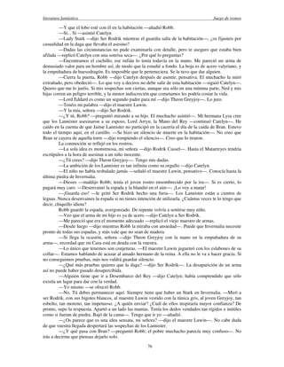 literatura fantástica Juego de tronos
76
—Y que el lobo esté con él en la habitación —añadió Robb.
—Sí... Sí —asintió Catelyn.
—Lady Stark —dijo Ser Rodrik mientras el guardia salía de la habitación—, ¿os fijasteis por
casualidad en la daga que llevaba el asesino?
—Dadas las circunstancias no pude examinarla con detalle, pero te aseguro que estaba bien
afilada —replicó Catelyn con una sonrisa seca—. ¿Por qué lo preguntas?
—Encontramos el cuchillo, ese rufián lo tenía todavía en la mano. Me pareció un arma de
demasiado valor para un hombre así, de modo que la estudié a fondo. La hoja es de acero valyriano, y
la empuñadura de huesodragón. Es imposible que le perteneciera. Se la tuvo que dar alguien.
—Cierra la puerta, Robb —dijo Catelyn después de asentir, pensativa. El muchacho la miró
extrañado, pero obedeció—. Lo que voy a deciros no debe salir de esta habitación —siguió Catelyn—.
Quiero que me lo juréis. Si mis sospechas son ciertas, aunque sea sólo en una mínima parte, Ned y mis
hijas corren un peligro terrible, y la menor indiscreción que cometamos les podría costar la vida.
—Lord Eddard es como un segundo padre para mí —dijo Theon Greyjoy—. Lo juro.
—Tenéis mi palabra —dijo el maestre Luwin.
—Y la mía, señora —dijo Ser Rodrik.
—¿Y tú, Robb? —preguntó mirando a su hijo. El muchacho asintió—. Mi hermana Lysa cree
que los Lannister asesinaron a su esposo, Lord Arryn, la Mano del Rey —continuó Catelyn—. He
caído en la cuenta de que Jaime Lannister no participó en la cacería el día de la caída de Bran. Estuvo
todo el tiempo aquí, en el castillo. —Se hizo un silencio de muerte en la habitación—. No creo que
Bran se cayera de aquella torre —dijo rompiendo el silencio—. Creo que lo tiraron.
La conmoción se reflejó en los rostros.
—La sola idea es monstruosa, mi señora —dijo Rodrik Cassel—. Hasta el Matarreyes tendría
escrúpulos a la hora de asesinar a un niño inocente.
—¿Tú crees? —dijo Theon Greyjoy—. Tengo mis dudas.
—La ambición de los Lannister es tan infinita como su orgullo —dijo Catelyn.
—El niño no había resbalado jamás —señaló el maestre Luwin, pensativo—. Conocía hasta la
última piedra de Invernalia.
—Dioses —maldijo Robb; tenía el joven rostro ensombrecido por la ira—. Si es cierto, lo
pagará muy caro. —Desenvainó la espada y la blandió en el aire—. ¡Lo voy a matar!
—¡Guarda eso! —le gritó Ser Rodrik hecho una furia—. Los Lannister están a cientos de
leguas. Nunca desenvaines la espada si no tienes intención de utilizarla. ¿Cuántas veces te lo tengo que
decir, chiquillo idiota?
Robb guardó la espada, avergonzado. De repente volvía a sentirse muy niño.
—Veo que el arma de mi hijo es ya de acero —dijo Catelyn a Ser Rodrik.
—Me pareció que era el momento adecuado —replicó el viejo maestro de armas.
—Desde luego —dijo mientras Robb la miraba con ansiedad—. Puede que Invernalia necesite
pronto de todas sus espadas, y más vale que no sean de madera.
—Si llega la ocasión, señora —dijo Theon Greyjoy con la mano en la empuñadura de su
arma—, recordad que mi Casa está en deuda con la vuestra.
—Lo único que tenemos son conjeturas. —El maestre Luwin jugueteó con los eslabones de su
collar—. Estamos hablando de acusar al amado hermano de la reina. A ella no le va a hacer gracia. Si
no conseguimos pruebas, más nos valdrá guardar silencio.
—¿Qué más pruebas quieres que la daga? —dijo Ser Rodrik—. La desaparición de un arma
así no puede haber pasado desapercibida.
—Alguien tiene que ir a Desembarco del Rey —dijo Catelyn; había comprendido que sólo
existía un lugar para dar con la verdad.
—Yo mismo —se ofreció Robb.
—No. Tú debes permanecer aquí. Siempre tiene que haber un Stark en Invernalia. —Miró a
ser Rodrik, con sus bigotes blancos, al maestre Luwin vestido con la túnica gris, al joven Greyjoy, tan
esbelto, tan moreno, tan impetuoso. ¿A quién enviar? ¿Cuál de ellos inspiraría mayor confianza? De
pronto, supo la respuesta. Apartó a un lado las mantas. Tenía los dedos vendados tan rígidos e inútiles
como si fueran de piedra. Bajó de la cama—. Tengo que ir yo —añadió.
—¿Os parece que es una idea sensata, mi señora? —dijo el maestre Luwin—. No cabe duda
de que vuestra llegada despertará las sospechas de los Lannister.
—¿Y qué pasa con Bran? —preguntó Robb; el pobre muchacho parecía muy confuso—. No
irás a decirme que piensas dejarlo solo.
 