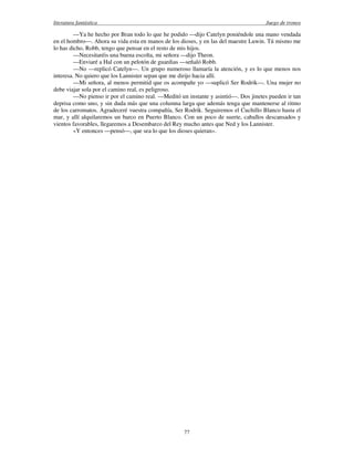 literatura fantástica Juego de tronos
77
—Ya he hecho por Bran todo lo que he podido —dijo Catelyn poniéndole una mano vendada
en el hombro—. Ahora su vida esta en manos de los dioses, y en las del maestre Luwin. Tú mismo me
lo has dicho, Robb, tengo que pensar en el resto de mis hijos.
—Necesitaréis una buena escolta, mi señora —dijo Theon.
—Enviaré a Hal con un pelotón de guardias —señaló Robb.
—No —replicó Catelyn—. Un grupo numeroso llamaría la atención, y es lo que menos nos
interesa. No quiero que los Lannister sepan que me dirijo hacia allí.
—Mi señora, al menos permitid que os acompañe yo —suplicó Ser Rodrik—. Una mujer no
debe viajar sola por el camino real, es peligroso.
—No pienso ir por el camino real. —Meditó un instante y asintió—. Dos jinetes pueden ir tan
deprisa como uno, y sin duda más que una columna larga que además tenga que mantenerse al ritmo
de los carromatos. Agradeceré vuestra compañía, Ser Rodrik. Seguiremos el Cuchillo Blanco hasta el
mar, y allí alquilaremos un barco en Puerto Blanco. Con un poco de suerte, caballos descansados y
vientos favorables, llegaremos a Desembarco del Rey mucho antes que Ned y los Lannister.
«Y entonces —pensó—, que sea lo que los dioses quieran».
 