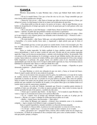 literatura fantástica Juego de tronos
78
SANSA
Mientras desayunaban, la septa Mordane dijo a Sansa que Eddard Stark había salido al
amanecer.
—El rey lo mandó llamar. Creo que se han ido otra vez de caza. Tengo entendido que por
estas tierras todavía quedan uros salvajes.
—Nunca he visto un uro —dijo Sansa al tiempo que daba un trocito de panceta a Dama, por
debajo de la mesa. La loba huargo lo tomó de su mano con la delicadeza de una reina.
—Una dama noble no echa de comer a los perros en la mesa —dijo la septa Mordane con un
bufido de desaprobación al tiempo que partía otro trozo de panal para que la miel goteara sobre una
rebanada de pan.
—No es una perra, es una loba huargo —señaló Sansa; Dama le lamía los dedos con su lengua
áspera—. Además, mi padre dijo que podíamos traerlas con nosotras si queríamos.
—Eres una niña muy buena, Sansa. —Aquello no había servido para aplacar a la septa—. Pero
en lo que respecta a esas criaturas pareces tan testaruda como tu hermana Arya. —Frunció el ceño—.
Por cierto, ¿dónde está Arya?
—No tenía hambre —dijo Sansa. Sabía que, con toda probabilidad, su hermana habría bajado
a hurtadillas a la cocina muchas horas antes, y engatusado a algún pinche para que le diera el
desayuno.
—Recuérdale que hoy se tiene que poner un vestido bonito. Como el de terciopelo gris. Nos
han invitado a viajar con la reina y con la princesa Myrcella en el carromato real; debemos estar
impecables.
Sansa ya estaba impecable. Se había cepillado la larga cabellera castaña rojiza hasta que
estuvo deslumbrante, y lucía su mejor vestido de seda azul. Llevaba más de una semana esperando
aquel día. Viajar con la reina era un gran honor, y además vería al príncipe Joffrey. Su prometido. Sólo
con pensar en ello sentía mariposas en el estómago, a pesar de que faltaban muchos años para que se
casaran. Sansa todavía no conocía de verdad a Joffrey, pero estaba enamorada de él. Era como siempre
había imaginado a su príncipe, alto, guapo, fuerte, con cabellos como el oro. Atesoraba las pocas
oportunidades que tenía de estar con él. Si algo le daba miedo aquel día era Arya. Su hermana tenía la
habilidad de estropearlo todo. Nunca se sabía por dónde iba a salir.
—Se lo recordaré —dijo, insegura—, pero se vestirá como siempre. —Esperaba no pasar
demasiada vergüenza—. ¿Puedo retirarme?
—Sí.
La septa Mordane se sirvió otra rebanada de pan con miel, y Sansa se levantó del banco.
Dama la siguió cuando salió de la sala común de la posada.
Una vez en el exterior, hizo una pausa entre los gritos, las maldiciones y el crujir de las ruedas
de madera mientras los hombres desmontaban tiendas y pabellones, y cargaban los carros para
emprender la marcha un día más. La posada era un gran edificio de piedra clara, tenía tres plantas,
Sansa no había visto jamás otra tan grande; pero aun así sólo podía albergar a una tercera parte de la
partida real, que contando a los hombres de su padre y a los jinetes libres que se les habían unido en el
camino tenía ya más de cuatrocientos miembros.
Arya estaba a la orilla del Tridente, intentando que Nymeria se quedara quieta mientras le
cepillaba el lodo seco del pelaje. A la loba no parecía gustarle nada. Arya vestía la misma ropa de
montar que había llevado el día anterior, y también dos días antes.
—Tienes que ir a ponerte algo bonito —le dijo Sansa—. Te lo manda la septa Mordane. Hoy
vamos a viajar en el carromato de la reina con la princesa Myrcella.
—Yo no —replicó Arya al tiempo que intentaba deshacer un nudo en el pelaje gris de
Nymeria—. Mycah y yo vamos a cabalgar río arriba para buscar rubíes en el vado.
—Rubíes —repitió Sansa, desconcertada—. ¿Qué rubíes?
—Los rubíes de Rhaegar, por supuesto —contestó Arya mirándola como si la considerara
estúpida—. Aquí es donde el rey Robert lo mató y consiguió la corona.
Sansa se quedó boquiabierta, mirando incrédula a su flacucha hermana pequeña.
—No puedes ir a buscar rubíes, la princesa nos está esperando. La reina nos invitó a las dos.
—Y a mí qué —replicó Arya—. La casa con ruedas no tiene ventanas, no se ve nada.
—Pero, ¿qué quieres ver? —preguntó Sansa, molesta. Ella se había vuelto loca de alegría con
la invitación, y la idiota de su hermana lo iba a estropear todo, justo como se había temido—. No hay
más que prados, granjas y refugios.
 