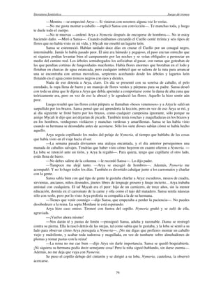 literatura fantástica Juego de tronos
79
—Mentira —se empecinó Arya—. Si vinieras con nosotros alguna vez lo verías.
—No me gusta montar a caballo —replicó Sansa con convicción—. Te manchas toda, y luego
te duele todo el cuerpo.
—No te muevas —ordenó Arya a Nymeria después de encogerse de hombros—. No te estoy
haciendo daño. —Miró a Sansa—. Cuando estábamos cruzando el Cuello conté treinta y seis tipos de
flores que no había visto en mi vida, y Mycah me enseñó un lagarto león.
Sansa se estremeció. Habían tardado doce días en cruzar el Cuello por un cenagal negro,
interminable. Jamás lo había pasado peor. El aire era húmedo y pegajoso, el paso era tan estrecho que
ni siquiera podían levantar bien el campamento por las noches y se veían obligados a pernoctar en
medio del camino real. Los árboles semiahogados los asfixiaban al pasar, con ramas que goteaban de
las que pendían cortinas de fungosidades macilentas. Había flores enormes que brotaban en el lodo y
flotaban en charcas de agua estancada, pero cualquier imbécil que se saliera de la ruta para arrancar
una se encontraba con arenas movedizas, serpientes acechando desde los árboles y lagartos león
flotando en el agua como troncos negros con ojos y dientes.
Nada de eso detenía a Arya, claro. Un día se presentó con su sonrisa de caballo, el pelo
enredado, la ropa llena de barro y un manojo de flores verdes y púrpuras para su padre. Sansa deseó
con toda su alma que le dijera a Arya que debía aprender a comportarse como la dama de alta cuna que
teóricamente era, pero en vez de eso la abrazó y le agradeció las flores. Aquello la hizo sentir aún
peor.
Luego resultó que las flores color púrpura se llamaban «besos venenosos» y a Arya le salió un
sarpullido por los brazos. Sansa pensó que así aprendería la lección, pero en vez de eso Arya se rió, y
al día siguiente se frotó barro por los brazos, como cualquier campesina ignorante, sólo porque su
amigo Mycah le dijo que así dejarían de picarle. También tenía ronchas y magulladuras en los brazos y
en los hombros, verdugones violáceos y manchas verdosas y amarillentas. Sansa se las había visto
cuando su hermana se desnudaba antes de acostarse. Sólo los siete dioses sabían cómo se había hecho
aquello.
Arya seguía cepillando los nudos del pelaje de Nymeria, al tiempo que hablaba de las cosas
que había visto en el viaje hacia el sur.
—La semana pasada divisamos una atalaya encantada, y el día anterior perseguimos una
manada de caballos salvajes. Tendrías que haber visto cómo huyeron en cuanto olieron a Nymeria. —
La loba se retorció ante un tirón, y Arya la regañó—. Para quieta, tengo que cepillarte el otro lado,
estás llena de barro.
—No debes salirte de la columna —le recordó Sansa—. Lo dijo padre.
—Tampoco me alejé tanto. —Arya se encogió de hombros—. Además, Nymeria me
acompañó. Y no lo hago todos los días. También es divertido cabalgar junto a los carromatos y charlar
con la gente.
Sansa sabía bien con qué tipo de gente le gustaba charlar a Arya: escuderos, mozos de cuadra,
sirvientas, ancianos, niños desnudos, jinetes libres de lenguaje grosero y linaje incierto... Arya trababa
amistad con cualquiera. El tal Mycah era el peor: hijo de un carnicero, de trece años, sin la menor
educación, dormía en el carromato de la carne y olía como el tajo del matadero. Sansa sentía náuseas
sólo con verlo, pero por lo visto Arya prefería su compañía a la de su hermana.
—Tienes que venir conmigo —dijo Sansa, que empezaba a perder la paciencia—. No puedes
desobedecer a la reina. La septa Mordane te está esperando.
Arya hizo caso omiso. Tironeó con fuerza del cepillo. Nymeria gruñó y se zafó de ella,
agraviada.
—¡Vuelve ahora mismo!
—Nos darán té y pastas de limón —prosiguió Sansa, adulta y razonable. Dama se restregó
contra su pierna. Ella la rascó detrás de las orejas, tal como sabía que le gustaba, y la loba se sentó a su
lado para observar cómo Arya perseguía a Nymeria—. ¡No me digas que prefieres montar un caballo
viejo y maloliente, y acabar toda sudorosa y magullada, en vez de tumbarte sobre almohadones de
plumas y tomar pastas con la reina!
—La reina no me cae bien —dijo Arya sin darle importancia. Sansa se quedó boquiabierta.
¡Ni siquiera su hermana podía decir semejante cosa! Pero la niña siguió hablando, sin darse cuenta—.
Además, no me deja que vaya con Nymeria.
Se puso el cepillo debajo del cinturón y se dirigió a su loba. Nymeria, cautelosa, la observó
acercarse.
 