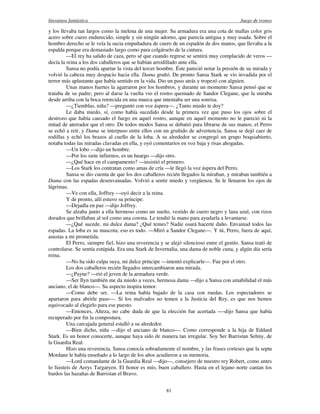 literatura fantástica Juego de tronos
81
y los llevaba tan largos como la melena de una mujer. Su armadura era una cota de mallas color gris
acero sobre cuero endurecido, simple y sin ningún adorno, que parecía antigua y muy usada. Sobre el
hombro derecho se le veía la sucia empuñadura de cuero de un espadón de dos manos, que llevaba a la
espalda porque era demasiado largo como para colgárselo de la cintura.
—El rey ha salido de caza, pero sé que cuando regrese se sentirá muy complacido de veros —
decía la reina a los dos caballeros que se habían arrodillado ante ella.
Sansa no podía apartar la vista del tercer hombre. Éste pareció notar la presión de su mirada y
volvió la cabeza muy despacio hacia ella. Dama gruñó. De pronto Sansa Stark se vio invadida por el
terror más aplastante que había sentido en la vida. Dio un paso atrás y tropezó con alguien.
Unas manos fuertes la agarraron por los hombros, y durante un momento Sansa pensó que se
trataba de su padre; pero al darse la vuelta vio el rostro quemado de Sandor Clegane, que la miraba
desde arriba con la boca retorcida en una mueca que intentaba ser una sonrisa.
—¿Tiemblas, niña? —preguntó con voz áspera—. ¿Tanto miedo te doy?
Le daba miedo, sí, como había sucedido desde la primera vez que puso los ojos sobre el
destrozo que había causado el fuego en aquel rostro, aunque en aquel momento no le pareció ni la
mitad de aterrador que el otro. De todos modos Sansa se debatió para librarse de sus manos; el Perro
se echó a reír, y Dama se interpuso entre ellos con un gruñido de advertencia. Sansa se dejó caer de
rodillas y echó los brazos al cuello de la loba. A su alrededor se congregó un grupo boquiabierto,
notaba todas las miradas clavadas en ella, y oyó comentarios en voz baja y risas ahogadas.
—Un lobo —dijo un hombre.
—Por los siete infiernos, es un huargo —dijo otro.
—¿Qué hace en el campamento? —insistió el primero.
—Los Stark los contratan como amas de cría —le llegó la voz áspera del Perro.
Sansa se dio cuenta de que los dos caballeros recién llegados la miraban, y miraban también a
Dama con las espadas desenvainadas. Volvió a sentir miedo y vergüenza. Se le llenaron los ojos de
lágrimas.
—Ve con ella, Joffrey —oyó decir a la reina.
Y de pronto, allí estuvo su príncipe.
—Dejadla en paz —dijo Joffrey.
Se alzaba junto a ella hermoso como un sueño, vestido de cuero negro y lana azul, con rizos
dorados que brillaban al sol como una corona. Le tendió la mano para ayudarla a levantarse.
—¿Qué sucede, mi dulce dama? ¿Qué temes? Nadie osará hacerte daño. Envainad todos las
espadas. La loba es su mascota; eso es todo. —Miró a Sandor Clegane—. Y tú, Perro, fuera de aquí,
asustas a mi prometida.
El Perro, siempre fiel, hizo una reverencia y se alejó silencioso entre el gentío. Sansa trató de
controlarse. Se sentía estúpida. Era una Stark de Invernalia, una dama de noble cuna, y algún día sería
reina.
—No ha sido culpa suya, mi dulce príncipe —intentó explicarle—. Fue por el otro.
Los dos caballeros recién llegados intercambiaron una mirada.
—¿Payne? —rió el joven de la armadura verde.
—Ser Ilyn también me da miedo a veces, hermosa dama —dijo a Sansa con amabilidad el más
anciano, el de blanco—. Su aspecto inspira temor.
—Como debe ser. —La reina había bajado de la casa con ruedas. Los espectadores se
apartaron para abrirle paso—. Si los malvados no temen a la Justicia del Rey, es que nos hemos
equivocado al elegirlo para ese puesto.
—Entonces, Alteza, no cabe duda de que la elección fue acertada -—dijo Sansa que había
recuperado por fin la compostura.
Una carcajada general estalló a su alrededor.
—Bien dicho, niña —dijo el anciano de blanco—. Como corresponde a la hija de Eddard
Stark. Es un honor conocerte, aunque haya sido de manera tan irregular. Soy Ser Barristan Selmy, de
la Guardia Real.
Hizo una reverencia. Sansa conocía sobradamente el nombre, y las frases corteses que la septa
Mordane le había enseñado a lo largo de los años acudieron a su memoria.
—Lord comandante de la Guardia Real —dijo—, consejero de nuestro rey Robert, como antes
lo fuisteis de Aerys Targaryen. El honor es mío, buen caballero. Hasta en el lejano norte cantan los
bardos las hazañas de Barristan el Bravo.
 