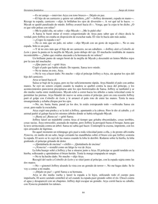 literatura fantástica Juego de tronos
84
—Es mi amigo —intervino Arya con tono brusco—. Déjalo en paz.
—El hijo de un carnicero y quiere ser caballero, ¿eh? —Joffrey desmontó, espada en mano—.
Recoge tu espada, carnicero —dijo; le brillaban los ojos de diversión—. A ver qué tal lo haces. —
Mycah se quedó paralizado de miedo. Joffrey avanzó hacia él—. Venga, que la cojas te he dicho. ¿O
es que sólo peleas con niñas?
—Me lo pidió ella, mi señor —dijo Mycah—. ¡Me lo pidió ella!
A Sansa le bastó mirar el rostro congestionado de Arya para saber que el chico decía la
verdad, pero Joffrey no estaba en disposición de escuchar nada. El vino lo hacía aún más audaz.
—¿Coges tu espada o no?
—No es más que un palo, mi señor —dijo Mycah con un gesto de negación—. No es una
espada. Sólo es un palo.
—Y tú no eres más que el hijo de un carnicero, no un caballero. —Joffrey alzó a Colmillo de
León y puso la punta en la mejilla de Mycah, justo debajo del ojo. El muchacho temblaba de manera
incontrolable—. ¿Sabes que estabas atacando a la hermana de mi señora?
Un brillante punto de sangre brotó de la mejilla de Mycah y descendió en lentos Mullos rojos
por la cara del muchacho.
—¡Que pares ya! —gritó Arya.
Cogió el palo que había soltado. De repente, Sansa tuvo miedo.
—No te metas en esto, Arya.
—No le voy a hacer daño. No mucho —dijo el príncipe Joffrey a Arya, sin apartar los ojos del
hijo del carnicero.
Arya se lanzó hacia él.
Sansa se bajó de la yegua, pero no fue suficientemente rápida. Arya blandió el palo con ambas
manos. Se oyó un sonoro crujido cuando la madera se quebró contra la nuca del príncipe, y los
acontecimientos parecieron precipitarse ante los ojos horrorizados de Sansa. Joffrey se tambaleó y se
dio media vuelta entre maldiciones. Mycah echó a correr hacia los árboles a tanta velocidad como le
permitían las piernas. Arya blandió de nuevo su arma contra el príncipe, pero en esta ocasión Joffrey
paró el golpe con Colmillo de León y le arrancó el palo roto de entre las manos. Tenía la nuca
ensangrentada y echaba chispas por los ojos.
—No, no, basta, basta, parad ya los dos, lo estáis estropeando todo —sollozaba Sansa sin
cesar, pero nadie la escuchaba.
Arya cogió una piedra y se la tiró a Joffrey, apuntando a la cabeza. Pero le dio al caballo, y el
animal partió al galope hacia los mismos árboles donde se había refugiado Mycah.
—¡Basta ya! ¡Basta ya! —gritó Sansa.
Joffrey lanzó un mandoble contra Arya al tiempo que gritaba obscenidades, cosas terribles,
cosas sucias. Arya retrocedió, asustada de repente, pero Joffrey la persiguió hasta el bosque, hasta que
la tuvo arrinconada contra un árbol. Sansa no sabía qué hacer. Contempló la escena, impotente, con los
ojos arrasados de lágrimas.
En aquel momento un relámpago gris pasó a toda velocidad junto a ella, y de pronto allí estaba
Nymeria, en medio de un salto, luego cerrando las mandíbulas sobre el brazo con que Joffrey sostenía
la espada. El acero se le cayó de las manos cuando la loba lo derribó. Rodaron sobre la hierba, la loba
gruñendo, el príncipe gritando de dolor.
—¡Quitádmela de encima! —chilló—. ¡Quitádmela de encima!
—¡Nymeria! —restalló como un látigo la voz de Arya.
La loba huargo soltó a Joffrey y fue a situarse junto a Arya. El príncipe se quedó tendido en la
hierba, sollozando y apretándose el brazo herido. Tenía la manga empapada en sangre.
—No te ha hecho daño. No mucho —dijo Arya.
Recogió del suelo a Colmillo de León y se situó junto al príncipe, con la espada sujeta entre las
dos manos.
—No —gimoteó Joffrey alzando la vista con un gemido de terror—. No me hagas daño. Se lo
voy a contar a mi madre.
—¡Déjalo en paz! —gritó Sansa a su hermana.
Arya se dio media vuelta y lanzó la espada a lo lejos, utilizando todo el cuerpo para
impulsarla. El acero azulado centelleó al sol cuando la espada pasó girando sobre el río. Chocó contra
el agua y desapareció con un chapoteo. Joffrey dejó escapar un gemido. Arya corrió hacia su caballo,
con Nymeria pisándole los talones.
 