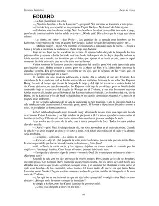 literatura fantástica Juego de tronos
86
EDDARD
—La han encontrado, mi señor.
—¿Nuestros hombres o los de Lannister? —preguntó Ned mientras se levantaba a toda prisa.
—Ha sido Jory —respondió su mayordomo, Vayon Poole—. No ha sufrido daño alguno.
—Alabados sean los dioses —dijo Ned. Sus hombres llevaban cuatro días buscando a Arya,
pero los de la reina también habían salido de caza—. ¿Dónde está? Dile a Jory que la traiga aquí ahora
mismo.
—Lo siento, mi señor —dijo Poole—. Los guardias de la entrada eran hombres de los
Lannister, e informaron a la reina en cuanto Jory la trajo. La han llevado directamente ante el rey...
—¡Maldita mujer! —rugió Ned mientras se encaminaba a zancadas hacia la puerta—. Busca a
Sansa y llévala a la cámara de audiencias. Quizá tenga que declarar.
Rojo de ira, bajó por las escaleras de la torre. Él mismo había dirigido la búsqueda los tres
primeros días, y apenas si había dormido una hora desde la desaparición de Arya. Aquella mañana se
había sentido tan cansado, tan invadido por el dolor, que apenas si se tenía en pie, pero en aquel
momento la rabia lo invadía otra vez y le daba nuevas fuerzas.
Varios hombres lo llamaron cuando cruzó el patio del castillo, pero Ned tenía demasiada prisa
para hacerles caso. Habría echado a correr, pero era la Mano del Rey, y la Mano debe conservar la
dignidad siempre. Era perfectamente consciente de los ojos que lo seguían, de las voces que, en
susurros, se preguntaban qué iba a hacer.
El castillo era una modesta edificación, a medio día a caballo al sur del Tridente. Los
miembros de la expedición real se habían convertido en invitados forzosos de su señor Ser Raymun
Darry, durante el tiempo que durase la búsqueda de Arya y del hijo del carnicero a ambos lados del
río. Como visitantes, no eran bienvenidos. Ser Raymun vivía bajo la paz del rey, pero su familia había
combatido bajo el estandarte del dragón de Rhaegar en el Tridente, y sus tres hermanos mayores
habían muerto allí, hecho que ni Robert ni Ser Raymun habían olvidado. Los hombres del rey, los de
Darry, los de Lannister y los de Stark se hacinaban en un castillo demasiado pequeño, y la tensión se
palpaba en el ambiente.
El rey se había adueñado de la sala de audiencias de Ser Raymun, y allí lo encontró Ned. La
sala estaba atestada cuando entró. Demasiada gente, pensó. Si Robert y él pudieran discutir el asunto a
solas, lo arreglarían de forma amistosa.
O
Robert estaba desplomado en el trono de Darry, al fondo de la sala; tenía una expresión huraña
en el rostro. Cersei Lannister y su hijo estaban de pie junto a él. La reina apoyaba la mano sobre el
hombro de Joffrey. El brazo del muchacho aún estaba envuelto en gruesos vendajes de seda.
Arya estaba en el centro de la sala, con la única compañía de Jory. Todos los ojos estaban
clavados en ella.
—¡Arya! —gritó Ned. Se dirigió hacia ella, sus botas resonaban en el suelo de piedra. Cuando
la niña lo vio, dejó escapar un grito y se echó a llorar. Ned hincó una rodilla en el suelo y la abrazó.
Arya temblaba.
—Lo siento —sollozaba—. Lo siento, lo siento.
—Ya lo sé —dijo él. Qué pequeña la sentía entre los brazos, no era más que una niñita flaca.
Era incomprensible que fuera causa de tantos problemas—. ¿Estás bien?
—Sí. —Tenía la carita sucia, y las lágrimas dejaban un rastro rosado al correrle por las
mejillas—. Pero tengo hambre. Comí bayas silvestres, pero no había nada más.
—Enseguida te daremos algo de comer —prometió Ned. Se levantó para enfrentarse al rey—.
¿Qué pasa aquí?
Recorrió la sala con los ojos en busca de rostros amigos. Pero, aparte de los de sus hombres,
encontró pocos. Ser Raymun Darry mantenía una expresión neutra. En los labios de Lord Renly casi
afloraba una sonrisa que podía significar cualquier cosa, y el anciano Ser Barristan estaba serio; el
resto eran hombres de los Lannister, todos hostiles. El único rastro de suerte era que tanto Jaime
Lannister como Sandor Clegane estaban ausentes, ambos dirigiendo partidas de búsqueda en la zona
norte del Tridente.
—¿Por qué no se me informó de que mi hija había aparecido? —exigió saber Ned con tono
airado—. ¿Por qué no la llevaron conmigo de inmediato?
Se dirigía a Robert, pero fue Cersei Lannister la que respondió.
—¿Cómo osas dirigirte a tu rey en ese tono?
 