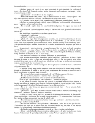 literatura fantástica Juego de tronos
87
—Cállate, mujer —le espetó el rey; aquel comentario lo hizo reaccionar. Se irguió en el
trono—. Lo siento, Ned. No quería asustar a la niña. Me pareció que lo mejor era traerla aquí y zanjar
el asunto lo antes posible.
—¿Qué asunto? —El tono de voz de Ned era gélido.
—Demasiado bien lo sabes, Stark —dijo la reina avanzando un paso—. Tu hija agredió a mi
hijo, con la ayuda del chico del carnicero. Y su loba trató de arrancarle el brazo.
—¡Es mentira! —gritó Arya—. Sólo lo mordió un poco. Le estaba haciendo daño a Mycah.
—Joff nos ha contado qué pasó —dijo la reina—. El hijo del carnicero y tú lo golpeasteis con
palos, y le dijiste a tu loba que lo mordiera.
—No es verdad —replicó Arya, otra vez al borde de las lágrimas. Ned le puso una mano en el
hombro.
—¡Sí es verdad! —insistió el príncipe Joffrey—. ¡Me atacaron todos, y ella tiró a Colmillo de
León al río!
Ned advirtió que el muchacho no miraba a Arya al hablar.
—¡Mentiroso! —gritó Arya.
—¡Cállate! —chilló a su vez el príncipe.
—¡Basta ya! —rugió el rey al tiempo que se levantaba, con la voz ronca de irritación. Se hizo
el silencio. Robert miró a Arya desde las profundidades de su espesa barba—. A ver, niña, me lo vas a
contar todo. No te dejes nada, y no te apartes de la verdad. Mentirle a un rey es un crimen muy grave.
—Se giró hacia su hijo—. Cuando termine ella te tocará a ti. Hasta entonces, no quiero que abras la
boca.
Arya comenzó a narrar su historia, y en aquel momento Ned oyó cómo se abría la puerta tras
él. Volvió la vista y vio entrar a Vayon Poole con Sansa. Ambos se quedaron al fondo de la sala, en
silencio, mientras Arya hablaba. Cuando contó cómo había lanzado la espada de Joffrey al Tridente,
Renly Baratheon se atragantó de risa. El rey se enojó.
—Ser Barristan, acompaña a mi hermano afuera antes de que se ahogue.
—Mi hermano es demasiado bondadoso —dijo Lord Renly conteniendo la risa—. Puedo
encontrar la salida yo solo. —Hizo una reverencia ante Joffrey—. Ya me contarás luego cómo
consiguió desarmarte con un palo de escoba una niña de nueve años que no abulta más que una rata
mojada, y encima pudo tirar tu espada al río.
Mientras la puerta se cerraba a su espalda, Ned le oyó decir «Colmillo de León», y estallar en
carcajadas una vez más.
El príncipe Joffrey, muy pálido, empezó a narrar una versión de los hechos muy diferente.
Cuando su hijo terminó de hablar, el rey se levantó pesadamente. Por su aspecto era obvio que le
habría gustado estar en cualquier lugar menos allí.
—Por los siete infiernos, ¿qué se saca en claro de esto? Él dice una cosa, ella otra...
—No eran los únicos presentes —intervino Ned—. Ven aquí, Sansa.
__Ned había escuchado de sus labios la versión de la historia la misma
noche en que Arya desapareció. Sabía la verdad—. Cuéntanos lo que pasó.
Su hija mayor se adelantó, titubeante. Iba envuelta en terciopelo azul con ribetes blancos, y
llevaba una cadena de plata en torno al cuello. Se había cepillado la espesa cabellera color castaño
rojizo hasta arrancarle destellos. Miró a su hermana, y luego al joven príncipe.
—No lo sé —dijo llorosa, con ganas de esconderse donde fuera—. No me acuerdo. Todo
sucedió tan deprisa que no vi...
—¡Asquerosa! —gritó Arya. Se lanzó como una flecha contra su hermana, la derribó y cayó
sobre ella—. ¡Mentirosa, mentirosa, mentirosa, mentirosa!
—¡Basta ya, Arya! —gritó Ned. Jory la apartó de su hermana sin que dejara de dar patadas.
Sansa estaba pálida y temblorosa. Ned la ayudó a ponerse de pie—. ¿Te encuentras bien? —preguntó.
Pero la niña miraba a Arya y no dio muestras de haberle oído.
—Esa criatura es tan salvaje como el animal piojoso que la obedece —dijo Cersei Lannister—
. Quiero que reciba su castigo, Robert.
—Por los siete infiernos —maldijo Robert—. Mírala bien, Cersei. No es más que una niña.
¿Qué quieres que haga, que la mande azotar por las calles? Maldita sea, los niños se han peleado
siempre. Ya ha pasado todo. Nadie ha sufrido daños permanentes.
—Joff tendrá que llevar esas cicatrices el resto de su vida. —La reina estaba furiosa.
—Cierto —dijo Robert Baratheon mirando a su hijo mayor—. Y quizá le enseñen una buena
lección. Ned, encárgate de que tu hija reciba un buen castigo. Yo haré lo propio con el mío.
 