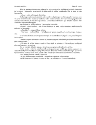 literatura fantástica Juego de tronos
89
Salió de la sala con un extraño ardor en los ojos, mientras los alaridos de su hija le resonaban
en los oídos, y encontró a la cachorrilla de loba donde la habían encadenado. Ned se sentó un rato
junto a ella.
—Dama —dijo, saboreando el nombre.
No había prestado mucha atención a los nombres elegidos por sus hijos para los huargos, pero
en aquel momento se dio cuenta de que Sansa había estado acertada. Dama era la más pequeña de la
carnada, la más bonita, la más dulce y confiada. Lo miraba con brillantes ojos dorados mientras él le
acariciaba el pelaje espeso y gris.
Jory no tardó en llevarle a Hielo. Todo terminó enseguida.
—Elige a cuatro hombres y que lleven el cadáver al norte —dijo después—. Quiero que la
entierren en Invernalia.
—¿Tan lejos? —preguntó Jory, atónito.
—Tan lejos —confirmó Ned—. Si la Lannister quiere una piel de lobo, tendrá que buscarse
otra.
Se encaminaba hacia la torre para dormir por fin cuando Sandor Clegane y sus jinetes llegaron
de la cacería.
Un bulto colgaba cruzado del caballo de guerra de Clegane, una forma pesada envuelta en una
capa ensangrentada.
—Ni rastro de tu hija, Mano —gruñó el Perro desde su montura—. Pero no hemos perdido el
día. Aquí traemos a su mascota.
Dio un empujón al fardo, que cayó al suelo con un golpe sordo a los pies de Ned.
Ned se inclinó y retiró la capa, buscando ya las palabras que tendría que decir a Arya, pero no
se trataba de Nymeria. Era Mycah, el hijo del carnicero. El cuerpo estaba cubierto de sangre reseca. Un
tajo espantoso, asestado desde arriba, casi lo había cortado por la mitad desde el hombro a la cintura.
—Lo mataste desde el caballo —dijo Ned.
Los ojos del Perro parecieron brillar a través de su espantoso yelmo canino.
—Corrió mucho. —Observó el rostro de Ned y se echó a reír—. Pero no lo suficiente.
 