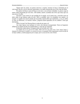 literatura fantástica Juego de tronos
9
Siguió entre las ramas, sin apenas atreverse a respirar, mientras la luna se deslizaba por el
cielo negro. Por fin, con los músculos agarrotados y los dedos entumecidos por el frío, bajó del árbol.
El cadáver de Royce yacía de bruces en la nieve, con un brazo extendido. La gruesa capa de
marta estaba desgarrada por mil sitios. Allí tendido, muerto, resultaba más obvio que nunca que era
muy joven. Un niño.
Encontró a unos metros lo que quedaba de la espada, con la punta rota y retorcida como un
árbol sobre el que hubiera caído un rayo. Will se arrodilló, miró a su alrededor con cautela y la
recogió. La espada rota sería la prueba que necesitaba. Gared sabría qué significaba, y si no, lo sabría
el viejo oso Mormont, o el maestre Aemon. ¿Seguiría Gared esperando con los caballos? Tenía que
darse prisa.
Will se levantó. Ser Waymar Royce estaba de pie junto a él.
Sus ropas lujosas eran andrajos; el rostro, una máscara ensangrentada. Tenía un fragmento
afilado de su espada clavado en la pupila blanca y ciega del ojo izquierdo.
El derecho estaba abierto. La pupila ardía con un brillo azul. Veía.
La espada rota se le cayó de los dedos. Will cerró los ojos para rezar. Unas manos largas y
elegantes le acariciaron la mejilla y se cerraron en torno a su garganta. Iban enguantadas en piel de topo de
la mejor calidad, y estaban pegajosas por la sangre, pero su roce era frío como el hielo.
 