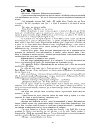 literatura fantástica Juego de tronos
93
CATELYN
—Llegaremos a Desembarco del Rey en menos de una hora.
—Tus remeros nos han prestado un gran servicio, capitán —dijo Catelyn mientras se apartaba
de la borda forzando una sonrisa—. Cada uno de ellos recibirá un venado de plata como muestra de mi
gratitud.
—Sois demasiado generosa, Lady Stark. —El capitán Moreo Tumitis hizo una breve
reverencia—. La única recompensa para ellos es el honor de transportar a una dama de vuestra
alcurnia.
—Pero seguro que aceptarán la plata.
—Como deseéis —dijo Moreo con una sonrisa.
Hablaba a la perfección la lengua común, con apenas un deje tyroshi. Le contó que llevaba
treinta años surcando el mar Angosto, al principio como remero, luego como oficial, y al final como
capitán de galeras mercantes propias. El Danzarín de las Tormentas, una galera de dos mástiles y
sesenta remos, era su cuarta nave y la más rápida de todas.
Era sin duda la nave más rápida disponible en Puerto Blanco cuando Catelyn y Ser Rodrik
Cassel llegaron tras su agotadora cabalgada río abajo. Los tyroshis tenían fama de avaros, y Ser Rodrik
habría preferido alquilar una chalupa pesquera en Tres Hermanas, pero Catelyn insistió en hacerse con
la galera. Fue una suerte. Habían tenido el viento en contra la mayor parte del viaje, y sin los remos de
la galera en aquellos momentos todavía estarían pasando por los Dedos, en vez de volar hacia
Desembarco del Rey y el final del viaje.
«Falta muy poco», pensó Catelyn. Los dedos heridos por la daga aún le palpitaban bajo las
vendas de lino. Sentía como si el dolor la espolease, le impidiera olvidar. No podía doblar el dedo
anular ni el meñique de la mano izquierda, y jamás recuperaría plenamente el movimiento de los otros
tres. Pero era un bajo precio por la vida de Bran.
Ser Rodrik apareció en cubierta en aquel momento.
—Mi buen amigo —saludó Moreo a través de su barba verde. A los tyroshis les gustaban los
colores vivos hasta en el vello facial—. Me alegra constatar que tienes mejor aspecto.
—Sí —asintió Ser Rodrik—. Hace casi dos días que no deseo morir. —Hizo una reverencia
ante Catelyn—. Mi señora...
Era verdad que tenía mejor aspecto. Estaba un poco más delgado que cuando zarparon de
Puerto Blanco, pero casi volvía a ser él mismo. Los fuertes vientos del Mordisco y las inclemencias
del mar Angosto no le
habían sentado bien, y a punto estuvo de caer por la borda cuando una tormenta estalló sobre
ellos de manera inesperada en Rocadragón, pero consiguió aferrarse a un cabo hasta que tres hombres
de Moreo lograron rescatarlo y ponerlo a salvo bajo cubierta.
—El capitán me decía que falta poco para que lleguemos —dijo Catelyn.
—¿Tan pronto acaba el viaje? —Ser Rodrik esbozó una sonrisa irónica.
Tenía un aspecto extraño sin sus poblados bigotes blancos. Parecía más menudo, menos
imponente y diez años más viejo. Pero en el Mordisco se había impuesto la lógica y se sometió a la
navaja de afeitar de un marinero, después de que se le ensuciaran por tercera vez cuando vomitó por
encima de la borda.
—Os dejaré solos para que habléis de vuestros asuntos —dijo el capitán Moreo. Hizo una
reverencia y se alejó.
La galera surcaba las aguas como una libélula, los remos subían y bajaban a un ritmo
impecable. Ser Rodrik se agarró a la borda y contempló la orilla.
—No he sido un protector muy valiente.
—Estamos aquí, Ser Rodrik, y a salvo —dijo Catelyn tomándole el brazo—. Es lo único que
importa. —Metió la mano entre los pliegues de la túnica, con los dedos rígidos, buscando algo. Aún
tenía la daga. Necesitaba tocarla de cuando en cuando para recuperar la seguridad—. Ahora tenemos
que encontrar al maestro armero del rey, y rezar para que sea de confianza.
—Ser Aron Santagar es un hombre engreído, pero honrado. —Ser Rodrik hizo gesto de
acariciarse los bigotes, para descubrir una vez más que ya no los tenía. Aquello siempre lo
desconcertaba—. Puede que reconozca la daga, sí... Pero en el momento que pisemos tierra estaremos
en peligro, mi señora. En la corte hay muchos que conocen vuestro rostro.
—Meñique —murmuró Catelyn entre dientes.
 