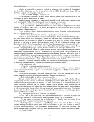 literatura fantástica Juego de tronos
96
Catelyn se incorporó bruscamente. A través de la ventana se veían los tejados de Desembarco
del Rey, ahora teñidos de rojo por la luz del sol poniente. Había dormido más tiempo del que
pretendía. Un puño volvió a golpear la puerta.
—¡Abrid en nombre del rey! —exigió una voz.
—Un momento —respondió. Se puso la capa. La daga estaba sobre la mesilla de noche. La
cogió antes de abrir la pesada puerta de madera.
Los hombres que irrumpieron en la habitación vestían la cota de mallas negra y la capa dorada
de la Guardia de la Ciudad. Al ver la daga en la mano de la mujer, su jefe sonrió.
—No la vais a necesitar, señora. Venimos para escoltaros hasta el castillo.
—¿Con qué autoridad? —El hombre le mostró una cinta. Catelyn se atragantó. El sello era un
sinsonte en cera gris—. Petyr —dijo. Tan pronto. A Ser Rodrik le había pasado algo. Miró al jefe de
los guardias—. ¿Sabéis quién soy?
—No, mi señora —dijo—. Mi señor Meñique sólo nos ordenó llevaros al castillo, e insistió en
que se os diera un buen trato.
—Podéis esperar afuera mientras me visto —dijo Catelyn después de asentir.
Se lavó las manos en la jofaina y se puso vendas limpias. Tenía los dedos hinchados y torpes,
y le costó trabajo atar los nudos del corpiño y echarse una capa parda sobre los hombros. ¿Cómo había
sabido Meñique que estaba allí? Ser Rodrik no se lo habría dicho jamás. Era anciano, sí, pero también
testarudo y leal hasta la muerte. ¿Habrían llegado tarde? Tal vez los Lannister estaban ya en
Desembarco del Rey. No, si fuera así habría sido Ned el que llamara a su puerta. Entonces, ¿cómo...?
En aquel momento se le ocurrió. Moreo. El maldito tyroshi sabía quiénes eran y dónde
estaban. Catelyn esperaba que, por lo menos, hubiera cobrado un alto precio por la información.
Los guardias habían llevado un caballo para ella. Cuando se pusieron en marcha ya se estaban
encendiendo las farolas en las calles, y Catelyn sintió los ojos de la ciudad clavados en ella, en la
mujer que cabalgaba rodeada por guardias de capas doradas. Cuando llegaron a la Fortaleza Roja, el
rastrillo estaba bajado y las enormes puertas cerradas, pero en todas las ventanas se veían luces y
movimiento. Los guardias descabalgaron, dejaron las monturas en el exterior y la guiaron primero a
través de una portezuela estrecha y luego por peldaños incontables hasta una torre.
Él estaba a solas en la habitación, sentado ante una mesa de madera muy pesada, escribiendo a
la luz de una lámpara de aceite. Cuando la hicieron pasar, dejó la pluma y la miró.
—Cat —dijo en voz baja.
—¿Por qué se me ha traído aquí de esta manera?
—Marchaos —indicó a los guardias con un gesto brusco. Los hombres se fueron—. Espero
que te trataran correctamente —siguió—. Di instrucciones muy precisas. —Se fijó en las vendas—.
Tienes las manos...
—No estoy acostumbrada a que se me haga acudir como a una criada —dijo Catelyn con voz
gélida, haciendo caso omiso de la pregunta implícita—. De niño eras más cortés.
—Te he hecho enfadar, mi señora. No era mi intención.
Parecía contrito. Su rostro trajo a la mente de Catelyn recuerdos vividos. Había sido un
chiquillo muy travieso, pero tras cada trastada siempre parecía contrito. Se le daba muy bien. En eso
no había cambiado. Petyr de niño era menudo y se había transformado en un hombre menudo, tres o
cuatro centímetros más bajo que ella, esbelto y rápido, con los mismos rasgos afilados que ella
recordaba, con los mismos ojos color gris verdoso que parecían reír. Lucía una barbita puntiaguda y en
el pelo negro aparecían algunas hebras plateadas aunque aún tenía cerca los treinta años. Combinaban
de maravilla con el sinsonte de plata que, en forma de broche, le servía para cerrarse la capa. Ya de
niño le gustaba mucho la plata.
—¿Cómo supiste que estaba en la ciudad? —le preguntó.
—Lord Varys lo sabe todo —dijo Petyr con una sonrisa traviesa—. Enseguida se reunirá con
nosotros, pero antes quería verte a solas. Ha pasado demasiado tiempo, Cat. ¿Cuántos años?
—Así que quien me encontró fue la Araña del rey. —Catelyn hizo caso omiso de su
familiaridad. Tenía preguntas más importantes que plantearle.
—Será mejor que no lo llames así —dijo Meñique con un gesto como de dolor—. Es muy
sensible. Supongo que por ser eunuco. En la ciudad no sucede nada sin que Varys se entere. A menudo
se entera antes de que suceda. Tiene informadores por todas partes. Los llama «mis pajaritos». Pues
uno de sus pajaritos se enteró de tu visita. Por suerte Varys vino a hablar conmigo antes que con nadie.
—¿Por qué contigo?
 