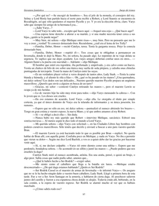 literatura fantástica Juego de tronos
97
—¿Por qué no? —Se encogió de hombros—. Soy el jefe de la moneda, el consejero del rey.
Selmy y Lord Renly han partido hacia el norte para recibir a Robert, y Lord Stannis se encuentra en
Rocadragón, así que sólo quedamos el maestre Pycelle y yo. Y yo era la elección obvia, claro. Varys
sabe que siempre fui amigo de tu hermana Lysa...
—¿Sabe Varys...?
—Lord Varys lo sabe todo... excepto qué haces aquí. —Arqueó una ceja—. ¿Qué haces aquí?
—Una esposa tiene derecho a añorar a su marido, y si una madre necesita tener cerca a sus
hijas, ¿quién se lo puede negar?
—Muy bien, mi señora —dijo Meñique entre risas—, muy bien. Pero no pensarás que me lo
voy a creer, ¿verdad? Te conozco demasiado bien. Recuérdame, ¿cuál era el lema de los Tully?
—Familia, Deber, Honor —recitó Catelyn, tensa. Tenía la garganta reseca. Petyr la conocía
demasiado bien.
—Familia, Deber, Honor —repitió él—. Tres cosas que te obligaban a permanecer en
Invernalia, donde te dejó la Mano. No, mi señora, ha pasado algo. Lo repentino de tu viaje delata su
urgencia. Te suplico que me dejes ayudarte. Los viejos amigos deberían confiar unos en otros... —
Alguien llamó a la puerta con suavidad—. Adelante —dijo Meñique.
El hombre que entró era regordete, iba perfumado y empolvado, y era calvo como un huevo.
Vestía un chaleco de hilo de oro sobre una túnica muy suelta de seda púrpura, y calzaba unas chinelas
puntiagudas de terciopelo. Tomó la mano de Catelyn entre las suyas.
—Es un verdadero placer volver a veros después de tantos años, Lady Stark. —Tenía la carne
blanda y húmeda, y el aliento le olía a lilas—. Oh, ¿qué os ha pasado en las manos? ¿Una quemadura,
mi dulce señora? Los dedos son tan delicados... Nuestro querido maestre Pycelle prepara un ungüento
maravilloso. ¿Queréis que envíe a alguien en busca de un tarro?
—Gracias, mi señor —contestó Catelyn retirando las manos—, pero el maestre Luwin se
ocupa ya de mis heridas.
—Lo de vuestro hijo ha sido muy triste para todos —dijo Varys meneando la cabeza—. Con
lo joven que es. Los dioses son crueles.
—En eso estamos de acuerdo, Lord Varys —dijo ella. Le otorgaba el título por simple
cortesía, ya que el único dominio de Varys era la telaraña de informantes y su única posesión, los
rumores.
—Espero que no sólo en eso, mi dulce señora —puntualizó el eunuco abriendo los brazos—.
Tengo en gran estima a vuestro esposo, la nueva Mano, y sé que ambos amamos al rey Robert.
—Sí —se obligó a decir ella—. Sin duda.
—Nunca hubo rey más querido que Robert —intervino Meñique, sarcástico. Esbozó una
sonrisa traviesa—. Al menos según le dice todo el mundo a Lord Varys.
—Mi querida señora —dijo Varys con solicitud—, en las Ciudades Libres hay hombres con
poderes curativos maravillosos. Sólo tenéis que decirlo y enviaré a buscar a uno para vuestro querido
Bran.
—El maestre Luwin ya está haciendo todo lo que es posible por Bran —replicó. No quería
hablar de Bran allí, con aquella gente. Confiaba poco en Meñique, y nada en Varys. No iba a permitir
que vieran su dolor—. Según me dice Lord Baelish, a vos es a quien debo dar las gracias por hacerme
venir aquí.
—Sí, sí, me declaro culpable. —Varys rió entre dientes como una niñita—. Espero que me
perdonéis, bondadosa señora. —Se acomodó en un sillón y juntó las manos—. ¿Puedo pediros que nos
enseñéis la daga?
Catelyn Stark miró al eunuco asombrada, atónita. Era una araña, pensó, o quizá un brujo, o
algo peor. Sabía cosas que nadie podía saber, amenos que...
—¿Qué le habéis hecho a Ser Rodrik? —exigió saber.
—Me siento como el caballero que llega a la batalla sin lanza. —Meñique estaba
desconcertado—. ¿De qué daga estamos hablando? ¿Quién es Ser Rodrik?
—Ser Rodrik Cassel es el maestro de armas de Invernalia —le informó Varys—. Os aseguro
que no se le ha hecho ningún daño a vuestro buen caballero, Lady Stark. Llegó a primera hora de esta
tarde. Fue a ver a Ser Aron Santagar en la armería, y hablaron de cierta daga. Al anochecer salieron
juntos del castillo y fueron a esa espantosa choza donde os alojáis. Todavía están allí, bebiendo, en la
sala común, a la espera de vuestro regreso. Ser Rodrik se alarmó mucho al ver que os habíais
marchado.
—¿Cómo sabéis todo eso?
 