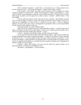 literatura fantástica Juego de tronos
98
—Me lo cuentan los pajaritos —sonrió Varys—. Sé muchas cosas, mi dulce señora. En eso
consiste mi servicio al rey. —Se encogió de hombros—. Habéis traído la daga, ¿verdad?
—Ahí la tenéis —dijo Catelyn, que había sacado la daga de entre los pliegues de la capa,
mientras la arrojaba a la mesa ante él—. Quizá vuestros pajaritos os digan a quién pertenece. —Varys
cogió el cuchillo con una delicadeza exagerada, y pasó el pulgar por el filo. La sangre brotó al instante.
Dejó escapar un gritito y soltó la daga otra vez sobre la mesa—. Cuidado —añadió Catelyn—. Esta
muy afilada.
—No hay nada que conserve el filo mejor que el acero valyriano —dijo Meñique mientras
Varys se lamía el pulgar y lanzaba a Catelyn una mirada de reproche. Cogió la daga, la sopesó y la
agarró por la empuñadura. La lanzó al aire y la atrapó con la otra mano—. Tiene un equilibrio
perfecto. Así que el motivo de tu visita es la búsqueda de su propietario. Para eso no tenías que hablar
con Ser Aron, mi señora. Debiste acudir a mí.
—Si hubiera acudido a ti, ¿qué me habrías dicho?
—Que sólo hay un cuchillo como éste en todo Desembarco del Rey. —Cogió la hoja entre el
índice y el pulgar, la alzó por encima del hombro y la lanzó con un golpe experto de muñeca. Fue a
clavarse en la puerta de roble, donde quedó vibrando—. Es mía.
—¿Tuya? —Aquello carecía de lógica. Petyr no había estado en Invernalia.
—Lo fue hasta el torneo del día del nombre del príncipe Joffrey —dijo al mismo tiempo que
cruzaba la habitación para arrancar la daga de la madera—. Aposté por Ser Jaime en la justa, igual que
la mitad de la corte. —La sonrisa tímida de Petyr hacía que volviera a parecer casi un niño—. Loras
Tyrell lo descabalgó, y muchos perdimos una pequeña fortuna. Ser Jaime perdió cien dragones de oro,
la reina un colgante de esmeraldas y yo, mi daga. Su Alteza recuperó el colgante, pero el ganador de la
apuesta se quedó con todo lo demás.
—¿Quién? —exigió saber Catelyn, con la boca seca de miedo. Los dedos le dolían, con el
dolor del recuerdo. Lord Varys le escudriñaba el rostro.
—El Gnomo —dijo Meñique—. Tyrion Lannister.
 