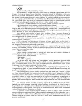 literatura fantástica Juego de tronos
99
JON
El patio resonaba con la canción de las espadas.
Bajo la lana negra, el cuero tratado y la cota de mallas, el sudor corría helado por el pecho de
Jon, que forzó más el ataque. Grenn se tambaleó hacia atrás, tratando de defenderse con torpeza.
Cuando alzó la espada, Jon aprovechó el hueco para lanzar un ataque con un movimiento de barrido
que dio a su contrincante en la pierna y lo dejó cojeando. Al golpe descendente de Grenn respondió
con otro ataque por encima del hombro que le abolló el casco. Cuando Grenn intentó un ataque lateral,
Jon lo desvió y le golpeó en el pecho con el antebrazo envuelto en mallas. A continuación le asestó un
mandoble en la muñeca que le arrancó un grito de dolor y le hizo soltar la espada.
—¡Ya basta! —Ser Alliser Thorne tenía una voz más cortante que el acero valyriano.
—El bastardo me ha roto la muñeca —dijo Grenn apretándose la mano.
—El bastardo te ha dejado cojo, te ha abierto esa cabeza hueca que tienes y te ha cortado la
mano. O es lo que te habría hecho si estas espadas tuvieran filo. Por suerte para ti la Guardia necesita
también mozos de cuadra, no sólo guerreros. —Ser Alliser hizo un gesto en dirección a Jeren y a
Sapo—. Poned de pie al Uro, tiene que preparar un funeral.
Jon se quitó el casco mientras los demás chicos ayudaban a Grenn a levantarse. Le gustó la
sensación del aire gélido de la mañana en el rostro. Se apoyó en su espada, respiró hondo y se permitió
disfrutar un momento del sabor de la victoria.
—Eso es una espada, no el bastón de un anciano —le dijo Ser Alliser con brusquedad—. ¿Te
duelen las piernas, Lord Nieve?
—No —respondió Jon. Detestaba que lo llamaran así, era el apodo burlón que Ser Alliser le
había puesto el primer día que fue a entrenar. Los demás chicos se lo habían apropiado y ahora tenía
que aguantarlo constantemente. Envainó la espada larga.
Thorne avanzó hacia él a zancadas. Sus ropas de cuero negro susurraban ligeramente cuando
se movía. Era un hombre compacto, de unos cincuenta años, frugal y duro, con hebras grises en el pelo
negro y ojos como esquirlas de ónice.
—Dime la verdad.
—Estoy cansado —reconoció Jon. El brazo le ardía por el peso de la espada, y ahora que el
combate había terminado empezaba a notar las magulladuras.
—Lo que te pasa es que eres débil.
—He ganado.
—No. El Uro ha perdido.
Uno de los chicos dejó escapar una risita burlona. Jon era demasiado inteligente para
responder. Había derrotado a todo el que Ser Alliser le había puesto por delante y no había conseguido
nada. El maestro de armas no tenía para él más que palabras mordaces. Estaba seguro de que Thorne
lo detestaba. Pero claro, aún detestaba más a los otros chicos.
—Se acabó —les dijo Thorne—. Hay un límite para la ineptitud que puedo soportar en un día.
Si alguna vez nos atacan los Otros, ruego a los dioses que tengan arqueros, porque no servís más que
para detener las flechas.
Jon siguió a los demás hasta la armería, caminando solo. Allí andaba solo a menudo. El grupo
con el que se entrenaba era de casi veinte muchachos, pero no había ni uno al que pudiera considerar
su amigo. La mayoría le llevaban dos o tres años, y aun así ninguno luchaba la mitad de bien que Robb
a los catorce. Dareon era rápido, pero tenía miedo de que lo hirieran. Pyp manejaba la espada como si
fuera una daga, Jeren era débil como una niña, Grenn era lento y torpe. Los golpes de Halder eran
brutales, pero dejaban su guardia abierta. Cuanto más tiempo pasaba con ellos, más los despreciaba
Jon.
Una vez en el interior, Jon colgó la espada y la vaina de un gancho en el muro de piedra,
haciendo caso omiso de los que lo rodeaban. Empezó a quitarse metódicamente las mallas, el cuero y
las prendas de lana empapadas en sudor. En los braseros de hierro situados a ambos extremos de la
estancia alargada ardían pedazos de carbón, y aun así el muchacho tiritaba. Allí el frío lo acompañaba
siempre. En pocos años olvidaría cómo era el calor.
El cansancio le cayó encima de repente mientras se ponía las prendas negras que eran su
atuendo cotidiano. Se sentó en un banco mientras trataba de abrocharse la capa. «Hace tanto frío...»,
pensó recordando los cálidos salones de Invernalia, donde el agua caliente recorría los muros como la
sangre el cuerpo de los hombres. Había poco calor en el Castillo Negro. Allí los muros eran fríos, y las
personas más frías aún.
 