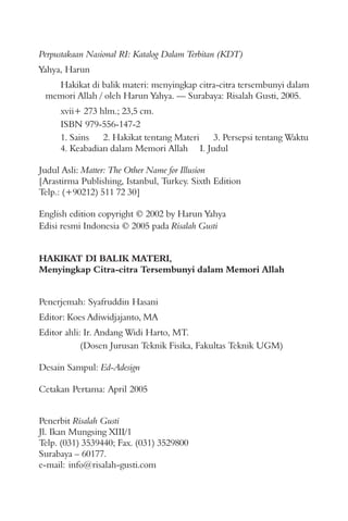 Perpustakaan Nasional RI: Katalog Dalam Terbitan (KDT)
Yahya, Harun
Hakikat di balik materi: menyingkap citra-citra tersembunyi dalam
memori Allah / oleh Harun Yahya. — Surabaya: Risalah Gusti, 2005.
xvii+ 273 hlm.; 23,5 cm.
ISBN 979-556-147-2
1. Sains 2. Hakikat tentang Materi 3. Persepsi tentang Waktu
4. Keabadian dalam Memori Allah I. Judul
Judul Asli: Matter: The Other Name for Illusion
[Arastirma Publishing, Istanbul, Turkey. Sixth Edition
Telp.: (+90212) 511 72 30]
English edition copyright © 2002 by Harun Yahya
Edisi resmi Indonesia © 2005 pada Risalah Gusti
HAKIKAT DI BALIK MATERI,
Menyingkap Citra-citra Tersembunyi dalam Memori Allah
Penerbit Risalah Gusti
Jl. Ikan Mungsing XIII/1
Telp. (031) 3539440; Fax. (031) 3529800
Surabaya – 60177.
e-mail: info@risalah-gusti.com
Penerjemah: Syafruddin Hasani
Editor: Koes Adiwidjajanto, MA
Editor ahli: Ir. Andang Widi Harto, MT.
(Dosen Jurusan Teknik Fisika, Fakultas Teknik UGM)
Desain Sampul: Ed-Adesign
Cetakan Pertama: April 2005
 