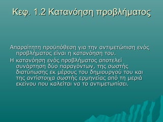 Κεφ. 1.2 Κατανόηση προβλήματος


Απαραίτητη προϋπόθεση για την αντιμετώπιση ενός
  προβλήματος είναι η κατανόηση του.
Η κατανόηση ενός προβλήματος αποτελεί
  συνάρτηση δύο παραγόντων, της σωστής
  διατύπωσης εκ μέρους του δημιουργού του και
  της αντίστοιχα σωστής ερμηνείας από τη μεριά
  εκείνου που καλείται να το αντιμετωπίσει.
 