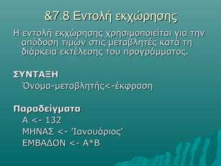 &7.8 Εντολή εκχώρησης
Η εντολή εκχώρησης χρησιμοποιείται για την
  απόδοση τιμών στις μεταβλητές κατά τη
  διάρκεια εκτέλεσης του προγράμματος.

ΣΥΝΤΑΞΗ
  Όνομα-μεταβλητής<-έκφραση

Παραδείγματα
 Α <- 132
 ΜΗΝΑΣ <- ’Ιανουάριος’
 ΕΜΒΑΔΟΝ <- Α*Β
 