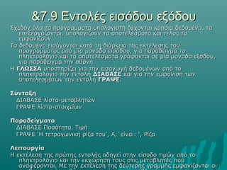 &7.9 Εντολές εισόδου εξόδου
Σχεδόν όλα τα προγράμματα υπολογιστή δέχονται κάποια δεδομένα, τα
   επεξεργάζονται, υπολογίζουν τα αποτελέσματα και τέλος τα
   εμφανίζουν.
Τα δεδομένα εισάγονται κατά τη διάρκεια της εκτέλεσης του
   προγράμματος από μία μονάδα εισόδου, για παράδειγμα το
   πληκτρολόγιο και τα αποτελέσματα γράφονται σε μία μονάδα εξόδου,
   για παράδειγμα την οθόνη.
Η ΓΛΩΣΣΑ υποστηρίζει για την εισαγωγή δεδομένων από το
   πληκτρολόγιο την εντολή ΔΙΑΒΑΣΕ και για την εμφάνιση των
   αποτελεσμάτων την εντολή ΓΡΑΨΕ.

Σύνταξη
  ΔΙΑΒΑΣΕ λίστα-μεταβλητών
  ΓΡΑΨΕ λίστα-στοιχείων

Παραδείγματα
 ΔΙΑΒΑΣΕ Ποσότητα, Τιμή
 ΓΡΑΨΕ ‘Η τετραγωνική ρίζα του’, Α,’ είναι: ‘, Ρίζα

Λειτουργία
Η εκτέλεση της πρώτης εντολής οδηγεί στην είσοδο τιμών από το
   πληκτρολόγιο και την εκχώρηση τους στις μεταβλητές που
   αναφέρονται. Με την εκτέλεση της δεύτερης γραμμής εμφανίζονται οι
 