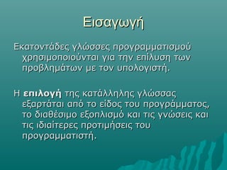Εισαγωγή
Εκατοντάδες γλώσσες προγραμματισμού
  χρησιμοποιούνται για την επίλυση των
  προβλημάτων με τον υπολογιστή.

Η επιλογή της κατάλληλης γλώσσας
  εξαρτάται από το είδος του προγράμματος,
  το διαθέσιμο εξοπλισμό και τις γνώσεις και
  τις ιδιαίτερες προτιμήσεις του
  προγραμματιστή.
 