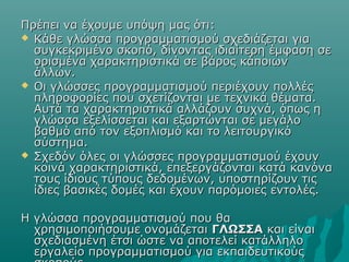 Πρέπει να έχουμε υπόψη μας ότι:
 Κάθε γλώσσα προγραμματισμού σχεδιάζεται για
  συγκεκριμένο σκοπό, δίνοντας ιδιαίτερη έμφαση σε
  ορισμένα χαρακτηριστικά σε βάρος κάποιων
  άλλων.
 Οι γλώσσες προγραμματισμού περιέχουν πολλές
  πληροφορίες που σχετίζονται με τεχνικά θέματα.
  Αυτά τα χαρακτηριστικά αλλάζουν συχνά, όπως η
  γλώσσα εξελίσσεται και εξαρτώνται σε μεγάλο
  βαθμό από τον εξοπλισμό και το λειτουργικό
  σύστημα.
 Σχεδόν όλες οι γλώσσες προγραμματισμού έχουν
  κοινά χαρακτηριστικά, επεξεργάζονται κατά κανόνα
  τους ίδιους τύπους δεδομένων, υποστηρίζουν τις
  ίδιες βασικές δομές και έχουν παρόμοιες εντολές.

Η γλώσσα προγραμματισμού που θα
  χρησιμοποιήσουμε ονομάζεται ΓΛΩΣΣΑ και είναι
  σχεδιασμένη έτσι ώστε να αποτελεί κατάλληλο
  εργαλείο προγραμματισμού για εκπαιδευτικούς
 