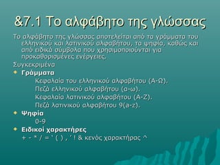 &7.1 Το αλφάβητο της γλώσσας
Το αλφάβητο της γλώσσας αποτελείται από τα γράμματα του
  ελληνικού και λατινικού αλφαβήτου, τα ψηφία, καθώς και
  από ειδικά σύμβολα που χρησιμοποιούνται για
  προκαθορισμένες ενέργειες.
Συγκεκριμένα
 Γράμματα

      Κεφαλαία του ελληνικού αλφαβήτου (Α-Ω).
      Πεζά ελληνικού αλφαβήτου (α-ω).
      Κεφαλαία λατινικού αλφαβήτου (Α-Ζ).
      Πεζά λατινικού αλφαβήτου 9(a-z).
 Ψηφία

      0-9
 Ειδικοί χαρακτήρες

  + - * / = ‘ ( ) , ’ ! & κενός χαρακτήρας ^
 