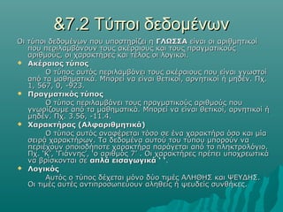 &7.2 Τύποι δεδομένων
Οι τύποι δεδομένων που υποστηρίζει η ΓΛΩΣΣΑ είναι οι αριθμητικοί
   που περιλαμβάνουν τους ακέραιους και τους πραγματικούς
   αριθμούς, οι χαρακτήρες και τέλος οι λογικοί.
 Ακέραιος τύπος

        Ο τύπος αυτός περιλαμβάνει τους ακέραιους που είναι γνωστοί
   από τα μαθηματικά. Μπορεί να είναι θετικοί, αρνητικοί ή μηδέν. Πχ.
   1, 567, 0, -923.
 Πραγματικός τύπος

        Ο τύπος περιλαμβάνει τους πραγματικούς αριθμούς που
   γνωρίζουμε από τα μαθηματικά. Μπορεί να είναι θετικοί, αρνητικοί ή
   μηδέν. Πχ. 3.56, -11.4.
 Χαρακτήρας (Αλφαριθμητικά)
        Ο τύπος αυτός αναφέρεται τόσο σε ένα χαρακτήρα όσο και μία
   σειρά χαρακτήρων. Τα δεδομένα αυτού του τύπου μπορούν να
   περιέχουν οποιοδήποτε χαρακτήρα παράγεται από το πληκτρολόγιο.
   Πχ. ‘Κ’, ‘Γιάννης’, ‘ο αριθμός 7’ . Οι χαρακτήρες πρέπει υποχρεωτικά
   να βρίσκονται σε απλά εισαγωγικά ‘ ‘.
 Λογικός
        Αυτός ο τύπος δέχεται μόνο δύο τιμές ΑΛΗΘΗΣ και ΨΕΥΔΗΣ.
   Οι τιμές αυτές αντιπροσωπεύουν αληθείς ή ψευδείς συνθήκες.
 
