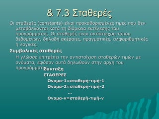 & 7.3 Σταθερές
Οι σταθερές (constants) είναι προκαθορισμένες τιμές που δεν
   μεταβάλλονται κατά τη διάρκεια εκτέλεσης του
   προγράμματος. Οι σταθερές είναι αντίστοιχου τύπου
   δεδομένων, δηλαδή ακέραιες, πραγματικές, αλφαριθμητικές
   ή λογικές.
Συμβολικές σταθερές
   Η γλώσσα επιτρέπει την αντιστοίχιση σταθερών τιμών με
   ονόματα, εφόσον αυτά δηλωθούν στην αρχή του
   προγράμματος.
               Σύνταξη
              ΣΤΑΘΕΡΕΣ
               Ονομα-1=σταθερή-τιμή-1
               Ονομα-2=σταθερή-τιμή-2
                       …
               Ονομα-ν=σταθερή-τιμή-ν
 