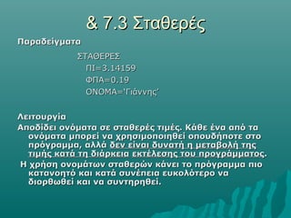 & 7.3 Σταθερές
Παραδείγματα
            ΣΤΑΘΕΡΕΣ
              ΠΙ=3.14159
              ΦΠΑ=0.19
              ΟΝΟΜΑ=‘Γιάννης’


Λειτουργία
Αποδίδει ονόματα σε σταθερές τιμές. Κάθε ένα από τα
  ονόματα μπορεί να χρησιμοποιηθεί οπουδήποτε στο
  πρόγραμμα, αλλά δεν είναι δυνατή η μεταβολή της
  τιμής κατά τη διάρκεια εκτέλεσης του προγράμματος.
Η χρήση ονομάτων σταθερών κάνει το πρόγραμμα πιο
  κατανοητό και κατά συνέπεια ευκολότερο να
  διορθωθεί και να συντηρηθεί.
 