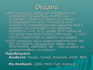 Ονόματα
Κάθε πρόγραμμα, καθώς και τα δεδομένα που
  χρησιμοποιεί (συμβολικές σταθερές και
  μεταβλητές) έχουν ένα όνομα, με το οποίο
  αναφερόμαστε σε αυτά. Τα ονόματα αυτά
  μπορούν να αποτελούνται από γράμματα πεζά ή
  κεφαλαία του ελληνικού ή του λατινικού
  αλφαβήτου (Α-Ω, A-Z), ψηφία (0-9) καθώς και
  τον χαρακτήρα κάτω παύλα (underscore, _), ενώ
  πρέπει υποχρεωτικά να αρχίζουν με γράμμα.
Επειδή ορισμένες λέξεις χρησιμοποιούνται από την
  ίδια τη ΓΛΩΣΣΑ (δεσμευμένες λέξεις, όπως
  ΠΡΟΓΡΑΜΜΑ, ΑΚΕΡΑΙΕΣ, ΑΝ …) δεν μπορούν να
  χρησιμοποιηθούν ως ονόματα.
Παραδείγματα
  Αποδεκτά: Όνομα, Τυπική_Απόκλιση, Α100, ΦΠΑ
  …
  Μη Αποδεκτά: 100Α, Μέση Τιμή, Κόστος$ …
 