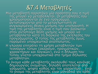 &7.4 Μεταβλητές
Μια μεταβλητή παριστάνει μία ποσότητα που η τιμή
  της μπορεί να μεταβάλλεται. Οι μεταβλητές που
  χρησιμοποιούνται σε ένα πρόγραμμα,
  αντιστοιχούνται από το μεταγλωττιστή σε
  συγκεκριμένες θέσεις μνήμης του υπολογιστή. Η
  τιμή της μεταβλητής είναι η τιμή που βρίσκεται
  στην αντίστοιχη θέση μνήμης και μπορεί να
  μεταβάλλεται κατά τη διάρκεια της εκτέλεσης του
  προγράμματος. Ο τύπος της μεταβλητής όμως
  παραμένει υποχρεωτικά αναλλοίωτος.
Η γλώσσα επιτρέπει τη χρήση μεταβλητών των
  τεσσάρων τύπων (ακεραίων, πραγματικών,
  χαρακτήρων και λογικών), ενώ η δήλωση του
  τύπου γίνεται υποχρεωτικά στο τμήμα δήλωσης
  μεταβλητών.
Το όνομα κάθε μεταβλητής ακολουθεί τους κανόνες
  δημιουργίας ονομάτων, δηλαδή αποτελείται από
  γράμματα, ψηφία καθώς και τον χαρακτήρα _ ενώ
  το όνομα της μεταβλητής είναι μοναδικό για κάθε
 