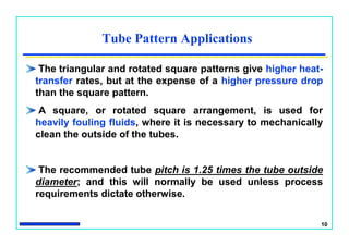 10
Tube Pattern Applications
The triangular and rotated square patterns give higher heat-
transfer rates, but at the expense of a higher pressure drop
than the square pattern.
A square, or rotated square arrangement, is used for
heavily fouling fluids, where it is necessary to mechanically
clean the outside of the tubes.
The recommended tube pitch is 1.25 times the tube outside
diameter; and this will normally be used unless process
requirements dictate otherwise.
 
