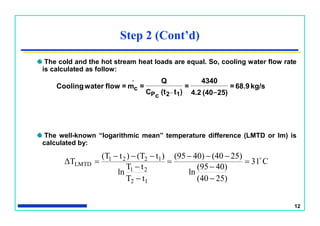 12
Step 2 (Cont’d)
The cold and the hot stream heat loads are equal. So, cooling water flow rate
is calculated as follow:
kg/s68.9=
25)(404.2
4340
=
)t(tC
Q
=m=flowwaterCooling _
12cP
.
c _
The well-known “logarithmic mean” temperature difference (LMTD or lm) is
calculated by:
C31
25)(40
40)(95
ln
25)(4040)(95
tT
tT
ln
)t(T)t(T
ΔT
12
21
1221
LMTD










 