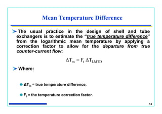 13
Mean Temperature Difference
The usual practice in the design of shell and tube
exchangers is to estimate the “true temperature difference”
from the logarithmic mean temperature by applying a
correction factor to allow for the departure from true
counter-current flow:
LMTDtm ΔTFΔT 
Where:
ΔTm = true temperature difference,
Ft = the temperature correction factor.
 