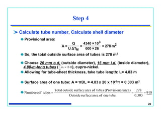 20
Step 4
Calculate tube number, Calculate shell diameter
Provisional area:
So, the total outside surface area of tubes is 278 m2
Choose 20 mm o.d. (outside diameter), 16 mm i.d. (inside diameter),
4.88-m-long tubes ( ), cupro-nickel.
Allowing for tube-sheet thickness, take tube length: L= 4.83 m
Surface area of one tube: A = πDL = 4.83 x 20 x 10-3π = 0.303 m2
2
3
M
m278=
62×600
10×4340
=
TΔU
Q
=A
ft16in.
4
3

918
0.303
278
tubeoneofareasurfaceOutside
area)al(ProvisiontubesofareasurfaceoutsideTotal
tubesofNumbers 
 
