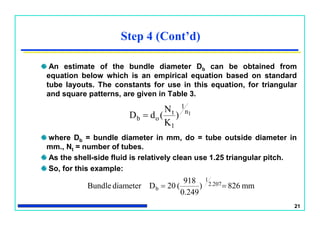 21
Step 4 (Cont’d)
An estimate of the bundle diameter Db can be obtained from
equation below which is an empirical equation based on standard
tube layouts. The constants for use in this equation, for triangular
and square patterns, are given in Table 3.
where Db = bundle diameter in mm, do = tube outside diameter in
mm., Nt = number of tubes.
As the shell-side fluid is relatively clean use 1.25 triangular pitch.
So, for this example:
1n
1
1
t
ob )
K
N
(dD 
mm826)
0.249
918
(20DdiameterBundle 2.207
1
b 
 
